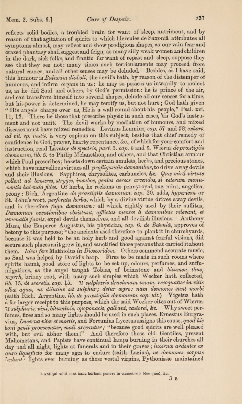 reflects solid bodies, a troubled brain for want of sleep, nutriment, and by reason of that agitation of spirits to which Hercules de Saxonia attributes all symptoms almost, may reflect and show prodigious shapes, as our vain fear and crazed phantasy shall suggest and feign, as many silly weak women and children in the dark, sick folks, and frantic for want of repast and sleep, suppose they see that they see not: many times such terriculaments may proceed from natural causes, and all other senses may be deluded. Besides, as I have said, this humour is Balneum diaboli, the devil’s bath, by reason of the distemper of humours, and infirm organs in us: he may so possess us inwardly to molest us, as he did Saul and others, by God’s permission: he is prince of the air, and can transform himself into several shapes, delude all our senses for a time, but his power is determined, he may terrify us, but not hurt; God hath given “ His angels charge over us, He is a wall round about his people, ” Psal. xci. 11, 12. There be those that prescribe physic in such cases, ’tis God’s instru¬ ment and not unfit. The devil works by mediation of humours, and mixed diseases must have mixed remedies. Levinus Lemnius, cap. 57 and 58, exhort, ad vit. ep. instit. is very copious on this subject, besides that chief remedy of confidence in God, prayer, hearty repentance, &c., ofwhichfor your comfort and instruction, read Lavater de spectris, part 3. cap. 5 and 0. Wierus de prcestigiis dcemonum, lib. 5. to Philip Melancthon, and others, and that Christian armour which Paul prescribes; he sets down certain amulets, herbs, and precious stones, which have marvellous virtues all, proJUgandis dcemonibus, to drive away devils ?md their illusions. Sapphires, chrysolites, carbuncles, &c. Quce mird virtute poUent ad lemures, stryges, incubos, genios aereos arcendos, si veterum monu- mentis habenda jides, Of herbs, he reckons us pennyroyal, rue, mint, angelica, peony: Rich. Argentine de prcestigiis dcemonum, cap. 20. adds, hypericon or St. John’s wort, perforata herba, which by a divine virtue drives away devils, and is therefore fug a dcemonum: all which rightly used by their suffitus, Dcemonum vexationibus obsistunt, ajjlictas mentes d dcemonibus relevant, et venmatis fumis, expel devils themselves, and all devilish illusions. Anthony Musa, the Emperor Augustus, his physician, cap. 6. de Betonid, approves of betony to this purpose; k the ancients used therefore to plant it in churchyards, because it was held to be an holy herb and good against fearful visions, did secure such places as it grew in, and sanctified those persons that carried it about them. Idem fere Mathiolus in Dioscoridem. Others commend accurate music, so Saul was helped by David’s harp. Fires to be made in such rooms where spirits haunt, good store of lights to be set up, odours, perfumes, and suffu- migations, as the angel taught Tobias, of brimstone and bitumen, thus, myrrh, briony root, with many such simples which Wecker hath collected, lib. 15,de secretis, cap. 15, If sulphuris drachmam unam, recoquatur in vitis alboe aqua, ut dilutms sit sulphur; detur cegro: nam dcemones sunt morbi (saith Rich. Argentine, lib. de prcestigiis dcemonum, cap. ult.) Yigetus hath a far larger receipt to this purpose, which the said Wecker cites out of Wierus. If sulphuris, vini, bitummis, opoponacis, galbani, castorei, <fcc. Why sweet per¬ fumes, fires and so many lights should be used in such places, Ernestus Burgra- vius, Lucerna vitae et mortis, and Fortunius Lycetus assigns this cause, quod his boni genii provocentur, mail arceantur; “because good spirits are well pleased with, but evil abhor them!” And therefore those old Gentiles, present Mahometans, and Papists have continual lamps burning in their churches all day and all night, lights at funerals and in their graves; lucernce ardentes ex auro liquefacto for many ages to endure (saith Lazius), ne dcemones corpus 1'cedant? lights ever burning as those vestal virgins, Pythonissas maintained 3 B b Antiqui soiiti sunt nunc herbam ponere in caunet^riis Meo quod, Ac.