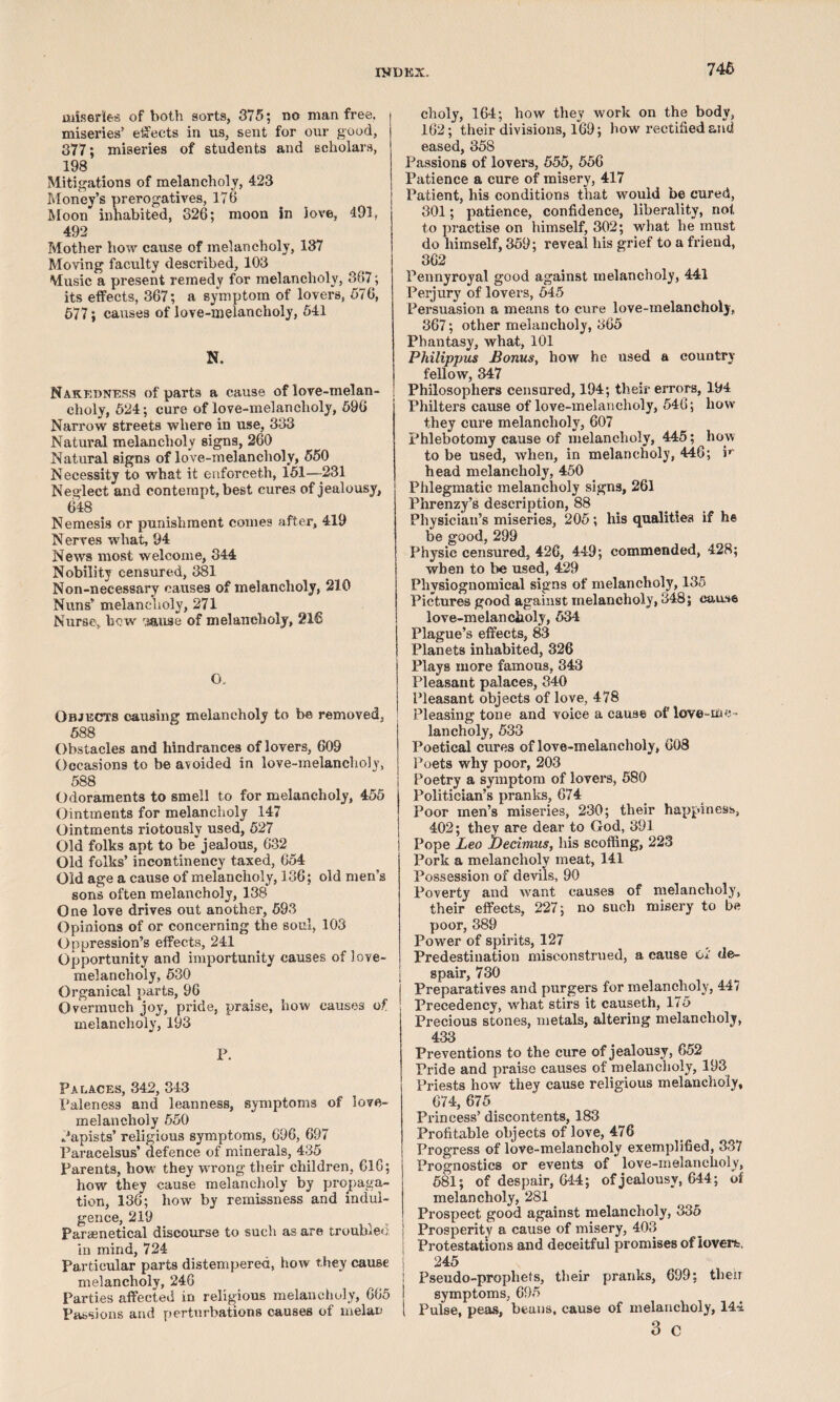 n*DKX. 74 6 miseries of both sorts, 375; no man free, miseries’ ejects in us, sent for our good, 377; miseries of students and scholars, 198 Mitigations of melancholy, 423 Money’s prerogatives, 176 Moon inhabited, 326; moon in love, 491. 492 Mother how cause of melancholy, 137 Moving faculty described, 103 Music a present remedy for melancholy, 367; its effects, 367; a symptom of lovers, 576, 677; causes of love-melancholy, 541 N. Nakedness of parts a cause of love-melan- j choly, 624; cure of love-melancholy, 596 Narrow streets where in use, 333 Natural melancholy signs, 260 Natural signs of love-melancholy, 550 Necessity to what it enforceth, 151—-231 Neglect and contempt, best cures of jealousy, 648 Nemesis or punishment comes after, 419 Nerves what, 94 News most welcome, 344 Nobility censured, 381 Non-necessary causes of melancholy, 210 Nuns’ melancholy, 271 Nurse, bow '.j&use of melancholy, 216 O, Objects causing melancholy to be removed, 588 Obstacles and hindrances of lovers, 609 Occasions to be avoided in love-melancholy, 588 Odoraments to smell to for melancholy, 455 Ointments for melancholy 147 Ointments riotously used, 527 Old folks apt to be jealous, 632 Old folks’ incontinency taxed, 654 Old age a cause of melancholy, 136; old men’s sons often melancholy, 138 One love drives out another, 593 Opinions of or concerning the soul, 103 Oppression’s effects, 241 Opportunity and importunity causes of love- melancholy, 530 Organical parts, 96 Overmuch joy, pride, praise, how causes of melancholy, 193 P. Palaces, 342, 343 Paleness and leanness, symptoms of love- melancholy 550 Papists’ religious symptoms, 696, 697 Paracelsus’ defence of minerals, 435 Parents, how they wrong their children, 616; how they cause melancholy by propaga¬ tion, 136; how by remissness and indul¬ gence, 219 Paraenetical discourse to such as are trouble') in mind, 724 Particular parts distempered, how they cause melancholy, 246 Parties affected in religious melancholy, 665 Passions arid perturbations causes of melan choly, 164; how they work on the body, 162; their divisions, l69; how rectified and eased, 358 Passions of lovers, 555, 556 Patience a cure of misery, 417 Patient, his conditions that would be cured, 301; patience, confidence, liberality, not to practise on himself, 302; what he must do himself, 359; reveal his grief to a friend, 362 Pennyroyal good against melancholy, 441 Perjury of lovers, 545 Persuasion a means to cure love-melancholy, 367; other melancholy, 365 Phantasy, what, 101 Philippus JionuSy how he used a country fellow, 347 Philosophers censured, 194; their errors, 194 Philters cause of love-melancholy, 546; how they cure melancholy, 607 phlebotomy cause of melancholy, 445; how to be used, when, in melancholy, 446; h head melancholy, 450 Phlegmatic melancholy signs, 261 Phrenzy’s description, 88 Physician’s miseries, 205; his qualities if he be good, 299 Physic censured, 426, 449; commended, 428; when to be used, 429 Physiognomical signs of melancholy, 135 Pictures good against melancholy, 348; cause love-melancholy, 534 Plague’s effects, 83 Planets inhabited, 326 Plays more famous, 343 Pleasant palaces, 340 Pleasant objects of love, 478 Pleasing tone and voice a cause of love-me¬ lancholy, 533 Poetical cures of love-melancholy, 608 Poets why poor, 203 Poetry a symptom of lovers, 580 Politician’s pranks, 674 Poor men’s miseries, 230; their happiness, 402; they are dear to God, 391 Pope Leo Decimus, his scoffing, 223 Pork a melancholy meat, 141 Possession of devils, 90 Poverty and want causes of melancholy, their effects, 227; no such misery to be poor, 389 Power of spirits, 127 Predestination misconstrued, a eause ol' de¬ spair, 730 j Preparatives and purgers for melancholy, 447 Precedency, wrhat stirs it causeth, 175 Precious stones, metals, altering melancholy, 433 Preventions to the cure of jealousy, 652 Pride and praise causes of melancholy, 193 Priests how they cause religious melancholy, 674, 675 Princess’ discontents, 183 Profitable objects of love, 476 Progress of love-melancholy exemplified, 33/ Prognostics or events of love-melancholy, 581; of despair, G44; of jealousy, 644; of melancholy, 281 Prospect good against melancholy, 335 ! Prosperity a cause of misery, 403 Protestations and deceitful promises of lovers, 245 Pseudo-prophets, their pranks, 699; then symptoms, 695 1 Pulse, peas, beans, cause of melancholy, 144