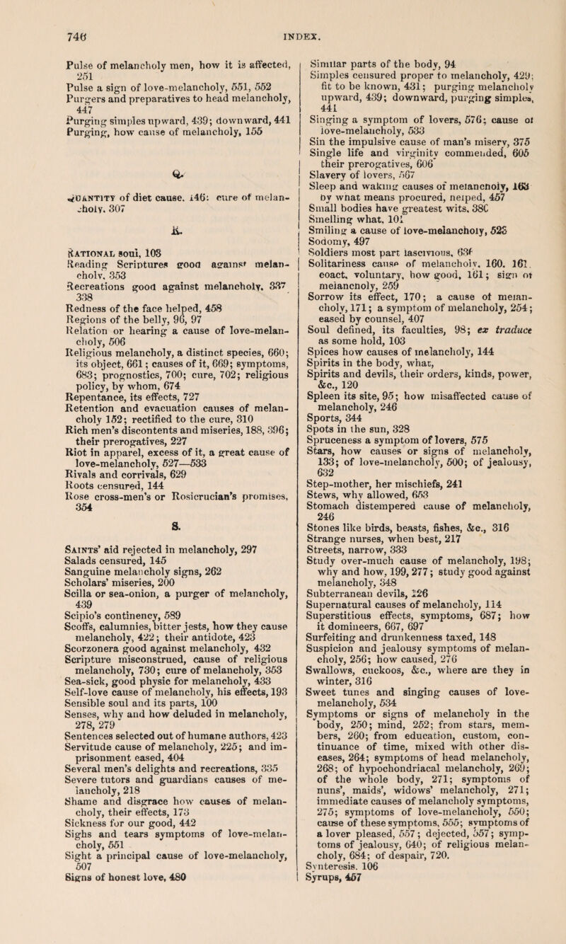 Puke of melancholy men, how it is affected, 251 Pulse a sign of love-melancholy, 551, 552 Purgers and preparatives to head melancholy, 447 Purging simples upward, 439; downward, 441 Purging, how cause of melancholy, 155 quantity of diet cause. i46t cure of melan¬ choly. 307 ii. RATIONAL SOU1, 103 Heading Scriptures good against melan¬ choly. 353 Recreations good against melancholy. 337 338 Redness of the face helped, 458 Regions of the belly, 96, 97 Relation or hearing a cause of love-melan¬ choly, 506 Religious melancholy, a distinct species, 660; its object, 661; causes of it, 669; symptoms, 683; prognostics, 700; cure, 702; religious policy, by whom, 674 Repentance, its effects, 727 Retention and evacuation causes of melan¬ choly 152; rectified to the cure, 310 Rich men’s discontents and miseries, 188, 396; their prerogatives, 227 Riot in apparel, excess of it, a great cause of love-melancholy, 527—533 Rivals and corrivals, 629 Roots censured, 144 Rose cross-men’s or Rosicrucian’s promises, 354 S. Saints’ aid rejected in melancholy, 297 Salads censured, 145 Sanguine melancholy signs, 262 Scholars’ miseries, 200 Scilla or sea-onion, a purger of melancholy, 439 Scipio’s continency, 589 Scoffs, calumnies, bitter jests, how they cause melancholy, 422; their antidote, 423 Scorzonera good against melancholy, 432 Scripture misconstrued, cause of religious melancholy, 730; cure of melancholy, 353 Sea-sick, good physic for melancholy, 433 Self-love cause of melancholy, his effects, 193 Sensible soul and its parts, 100 Senses, whv and how deluded in melancholy, 278, 279 * Sentences selected out of humane authors, 423 Servitude cause of melancholy, 225; and im¬ prisonment eased, 404 Several men’s delights and recreations, 335 Severe tutors and guardians causes of me¬ lancholy, 218 Shame and disgrace how causes of melan¬ choly, their effects, 173 Sickness for our good, 442 Sighs and tears symptoms of love-melan¬ choly, 551 Sight a principal cause of love-melancholy, 507 Signs of honest love, 480 Similar parts of the body, 94 Simples censured proper to melancholy, 429; fit to be known, 431; purging melancholv upward, 439; downward, purging simples, 441 Singing a symptom of lovers, 576; cause oi love-melancholy, 533 Sin the impulsive cause of man’s misery, 375 Single life and virginity commended, 605 their prerogatives, 606 Slavery of lovers, 567 Sleep and waking oauses of meiancnoiy, 163 by what means procured, neiped, 457 Small bodies have greatest wits. 38C Smelling what, 101 Smiling a cause of love-melanchoiy, 52S Sodomy, 497 Soldiers most part lascivious, 63f Solitariness cause of melancholv. 160. 161. eoact. voluntary, how good, 161; sign ot meiancnoiy, 259 Sorrow its effect, 170; a cause of melan¬ choly, 171; a symptom of melancholy, 254; eased by counsel, 407 Soul defined, its faculties, 98; ex traduce as some hold, 103 Spices how causes of melancholy, 144 Spirits in the body, what, Spirits and devils, their orders, kinds, power, &c., 120 Spleen its site, 95; how uiisaffected cause of melancholy, 246 Sports, 344 Spots in the sun, 328 Spruceness a symptom of lovers, 575 Stars, how causes or signs of melancholy, 133; of love-melancholv, 500; of jealousy, 632 Step-mother, her mischiefs, 241 Stews, why allowed, 653 Stomach distempered cause of melancholy, 246 Stones like birds, beasts, fishes, &c., 316 Strange nurses, when best, 217 Streets, narrow, 333 Study over-much cause of melancholy, 198; why and how, 199,277; study good against melancholy, 348 Subterranean devils, 126 Supernatural causes of melancholy, 114 Superstitious effects, symptoms, 687; how it domineers, 667, 697 Surfeiting and drunkenness taxed, 148 Suspicion and jealousy symptoms of melan¬ choly, 256; how caused, 276 Swallows, cuckoos, &c., where are they in winter, 316 Sweet tunes and singing causes of love- melancholy, 534 Symptoms or signs of melancholy in the body, 250; mind, 252; from stars, mem¬ bers, 260; from education, custom, con¬ tinuance of time, mixed with other dis¬ eases, 264; symptoms of head melancholy, 268; of hypochondriacal melancholy, 269; of the whole body, 271; symptoms of nuns’, maids’, widows’ melancholy, 271; immediate causes of melancholy symptoms, 275; symptoms of love-inelancholy, 550; cause of these symptoms, 555; symptoms of a lover pleased, 557; dejected, 557; symp¬ toms of jealousy, 640; of religious melan¬ choly, 684; of despair, 720. Svnteresis. 106 Syrups, 457