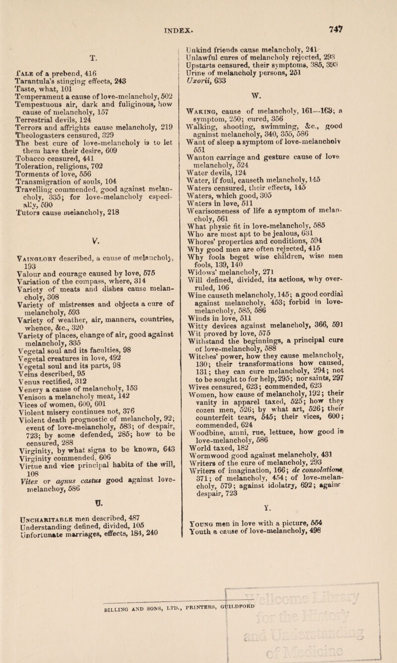 T. Tale of a prebend, 416 Tarantula’s stinging effects, 243 Taste, what, 101 Temperament a cause of love-melancholy, 502 Tempestuous air, dark and fuliginous, how cause of melancholy, 157 Terrestrial devils, 1*24 Terrors and affrights cause melancholy, 219 Theologasters censured, 329 The best cure of love-melancholy is to let them have their desire, 609 Tobacco censured, 441 Toleration, religious, 702 Torments of love, 556 Transmigration of souls, 104 Travelling commended, good against melan¬ choly, 335; for love-melancholy especi¬ ally, 590 Tutors cause melancholy, 218 V. Vainglory described, a cause of melancholy, 193 Valour and courage caused by love, 575 Variation of the compass, where, 314 Variety of meats and dishes cause melan¬ choly, 308 Variety of mistresses and objects a cure of melancholy, 593 Variety of weather, air, manners, countries, whence, &c., 320 Variety of places, change of air, good against melancholy, 335 Vegetal soul and its faculties, 98 Vegetal creatures in love, 492 Vegetal soul and its parts, 98 Veins described, 95 V enus rectified, 312 Venery a cause of melancholy, 153 Venison a melancholy meat, 142 Vices of women, 600, 601 Violent misery continues not, 376 Violent death prognostic of melancholy, 92; event of love-melancholy, 583; of despair, 723; by some defended, 285; how to be censured, 288 Virginity, by what signs to be known, 643 Virginity commended, 606 Virtue and vice principal habits of the will, 108 Vitex or agnus castus good against love- melanehoy, 586 V. Uncharitable men described, 487 Understanding defined, divided, 105 Unfortunate marriages, effects, 18-4, 240 Unkind friends cause melancholy, 241 Unlawful cures of melancholy rejected, 293 Upstarts censured, their symptoms, 385, 393 Urine of melancholy persons, 251 Uxorii, 633 W. Waking, cause of melancholy, 161—163; a symptom, 250; cured, 356 Walking, shooting, swimming, &c., good against melancholy, 340, 355, 586 Want of sleep a symptom of love-melancholy 551 Wanton carriage and gesture cause of love melancholy, 524 Water devils, 124 Water, if foul, causeth melancholy, 145 Waters censured, their effects, 145 Waters, which good, 305 Waters in love, 511 Wearisomeness of life a symptom of melan¬ choly, 561 What physic fit in love-melancholy, 585 Who are most apt to be jealous, 631 Whores’ properties and conditions, 594 Why good men are often rejected, 415 Why fools beget wise children, wise men fools, 139, 140 Widows’ melancholy, 271 Will defined, divided, its actions, why over¬ ruled, 106 Wine causeth melancholy, 145; a good cordial against melancholy, 453; forbid in love- melancholy, 585, 586 Winds in love, 511 Witty devices against melancholy, 366, 591 Wit proved by love, 575 Withstand the beginnings, a principal cure of love-melancholy, 588 Witches’ power, how they cause melancholy, 130; their transformations how caused, 131; they can cure melancholy, 294; not to be sought to for help, 295; nor saints, 297 Wives censured, 623; commended, 623 Women, how cause of melancholy, 192; their vanity in apparel taxed, 525; how they cozen men, 526; by what art, 526; their counterfeit tears, 545; their vices, 600; commended, 624 Woodbine, ainni, rue, lettuce, how good in love-melancholy, 586 World taxed, 182 Wormwood good against melancholy, 431 Writers of the cure of melancholy, 293 Writers of imagination, 166; cle consolations;: 371; of melancholy, 454; of love-melan¬ choly, 579; against idolatry, 692; againr despair, 723 Y. Young men in love with a picture, 554 Youth a cause of love-melancholy, 498 BILLING AND SONS, LTD., PRINTERS, GUILDFORD