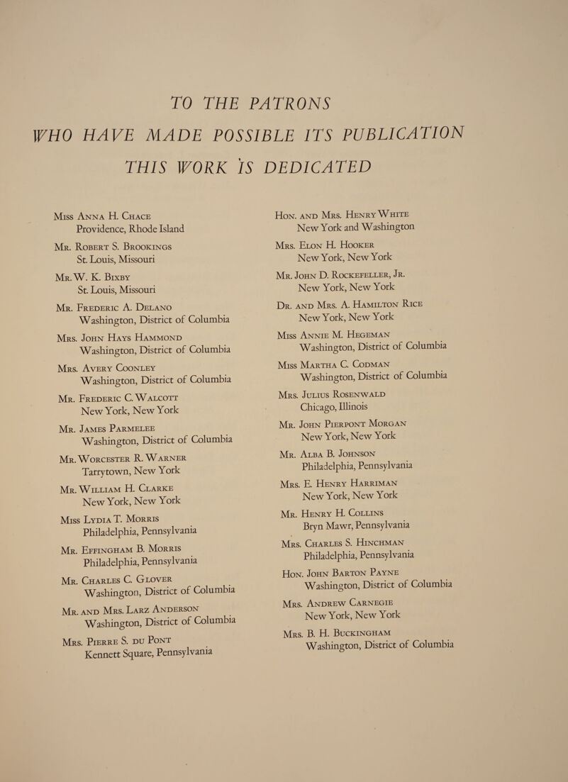 TO THE PATRONS WHO HAVE MADE POSSIBLE ITS PUBLICATION THIS WORK IS DEDICATED Miss Anna H. Chace Providence, Rhode Island Mr. Robert S. Brookings St. Louis, Missouri Mr.W. K. Bixby St. Louis, Missouri Mr. Frederic A. Delano Washington, District of Columbia Mrs. John Hays Hammond Washington, District of Columbia Mrs. Avery Coonley Washington, District of Columbia Mr. Frederic C. Walcott New York, New York Mr. James Parmelee Washington, District of Columbia Mr. Worcester R. Warner Tarry town, New York Mr. William H. Clarke New York, New York Miss Lydia T. Morris Philadelphia, Pennsylvania Mr. Effingham B. Morris Philadelphia, Pennsylvania Mr. Charles C. Glover Washington, District of Columbia Mr. and Mrs. Larz Anderson Washington, District of Columbia Mrs. Pierre S. du Pont Kennett Square, Pennsylvania Hon. and Mrs. Henry White New York and Washington Mrs. Elon H. Hooker New York, New York Mr. John D. Rockefeller, Jr. New York, New York Dr. and Mrs. A. Hamilton Rice New York, New York Miss Annie M. Hegeman Washington, District of Columbia Miss Martha C. Codman Washington, District of Columbia Mrs. Julius Rosenwald Chicago, Illinois Mr. John Pierpont Morgan New York, New York Mr. Alba B. Johnson Philadelphia, Pennsylvania Mrs. E. Henry Harriman New York, New York Mr. Henry H. Collins Bryn Mawr, Pennsylvania * Mrs. Charles S. Hinchman Philadelphia, Pennsylvania Hon. John Barton Payne Washington, District of Columbia Mrs. Andrew Carnegie New York, New York Mrs. B. H. Buckingham Washington, District of Columbia