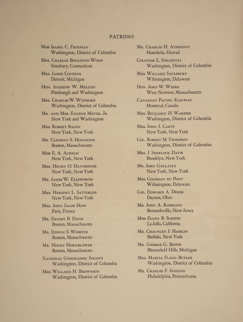 Miss Isabel C. Freeman Washington, District of Columbia Mrs. Charles BoughtonWood Simsbury, Connecticut Mrs. James Couzens Detroit, Michigan Hon. Andrew W. Mellon Pittsburgh and Washington Mrs. Charles W.Wetmore Washington, District of Columbia Mr. and Mrs. Eugene Meyer, Jr. New York and Washington Mrs. Robert Bacon New York, New York Mr. Clement S. Houghton Boston, Massachusetts Miss E. A. Achelis New York, New York Mrs. Henry O. Havemeyer New York, New York Mr. James W. Ellsworth New York, New York Mrs. Herbert L. Satterlee New York, New York Mrs. John Jacob Hoff Paris, France Mr. Ernest B. Dane Boston, Massachusetts Mr. Edwin S. Webster Boston, Massachusetts Mr. Henry Hornblower Boston, Massachusetts National Geographic Society Washington, District of Columbia Mrs. Willard H. Brownson Washington, District of Columbia Mr. Charles H. Atherton Honolulu, Hawaii Countess L. Szechenyi Washington, District of Columbia Mrs. Willard Saulsbury Wilmington, Delaware Hon. John W. Weeks West Newton, Massachusetts Canadian Pacific Railway Montreal, Canada Mrs. Benjamin H. Warder Washington, District of Columbia Mrs. John J. Carty New York, New York Col. Robert M. Thompson Washington, District of Columbia Mrs. J. Sherlock Davis Brooklyn, New York Mr. John Gellatly New York, New York Mrs. Coleman du Pont Wilmington, Delaware Col. Edward A. Deeds Dayton, Ohio Mr. John A. Roebling Bernardsville, New Jersey Miss Ellen B. Scripps La Jolla, California Mr. Chauncey J. Hamlin Buffalo, New York Mr. George G. Booth Bloomfield Hills, Michigan Mrs. Marcia Flagg Butler Washington, District of Columbia Mr. Charles F. Jenkins Philadelphia, Pennsylvania