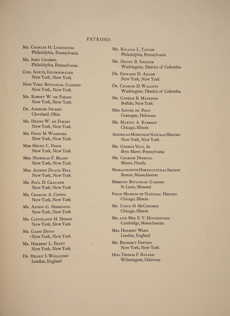 Mr. Charles H. Ludington Philadelphia, Pennsylvania Mr. John Gribbel Philadelphia, Pennsylvania Girl Scouts, Incorporated New York, New York New York Botanical Garden New York, New York Mr. Robert W. de Forest New York, New York Dr. Ambrose Swasey Cleveland, Ohio Mr. Henry W. de Forest New York, New York Mr. Felix M. Warburg . New York, New York Miss Helen C. Frick New York, New York Mrs. Nicholas F. Brady New York, New York Mrs. Alfred Duane Pell New York, New York Mr. Paul D. Cravath New York, New York Mr. Charles A. Coffin New York, New York Mr. Anton G. Hodenpyl New York, New York Mr. Cleveland H. Dodge New York, New York Mr. Gano Dunn >New York, New York Mr. Herbert L. Pratt New York, New York Dr. Henry S. Wellcome London, England Mr. Roland L. Taylor Philadelphia, Pennsylvania Mr. Henry B. Spencer Washington, District of Columbia Dr. Edward D. Adams New York, New York Dr. Charles D. Walcott Washington, District of Columbia Mr. George B. Mathews Buffalo, New York Mrs. Irenee du Pont Granogue, Delaware Mr. Martin A. Ryerson Chicago, Illinois American Museum of N atur al History New York, New York Mr. George Yaux, Jr. Bryn Mawr, Pennsylvania Mr. Charles Deering Miami, Florida Massachusetts Horticultural Society Boston, Massachusetts Missouri Botanical Garden St. Louis, Missouri Field Museum of Natural History Chicago, Illinois Mr. Cyrus H. McCormick Chicago, Illinois Mr. and Mrs. E. V. Huntington Cambridge, Massachusetts Mrs. Herbert Ward London, England Mr. Benedict Erstein New York, New York Hon. Thomas F. Bayard Wilmington, Delaware