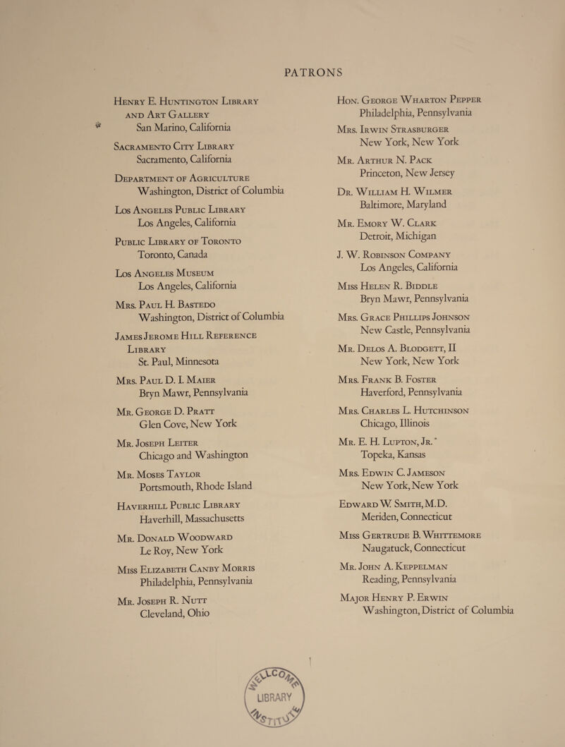 Henry E. Huntington Library and Art Gallery San Marino, California Sacramento City Library Sacramento, California Department oe Agriculture Washington, District of Columbia Los Angeles Public Library Los Angeles, California Public Library of Toronto Toronto, Canada Los Angeles Museum Los Angeles, California Mrs. Paul H. Bastedo Washington, District of Columbia James Jerome Hill Reference Library St. Paul, Minnesota Mrs. Paul D. I. Maier Bryn Mawr, Pennsylvania Mr. George D. Pratt Glen Cove, New York Mr. Joseph Leiter Chicago and Washington Mr. Moses Taylor Portsmouth, Rhode Island Haverhill Public Library Haverhill, Massachusetts Mr. Donald Woodward Le Roy, New York Miss Elizabeth Canby Morris Philadelphia, Pennsylvania Mr. Joseph R. Nutt Cleveland, Ohio Hon. George Wharton Pepper Philadelphia, Pennsylvania Mrs. Irwin Strasburger New York, New York Mr. Arthur N. Pack Princeton, New Jersey Dr. William H. Wilmer Baltimore, Maryland Mr. Emory W. Clark Detroit, Michigan J. W. Robinson Company Los Angeles, California Miss Helen R. Biddle Bryn Mawr, Pennsylvania Mrs. Grace Phillips Johnson New Castle, Pennsylvania Mr. Delos A. Blodgett, II New York, New York Mrs. Frank B. Foster Haverford, Pennsylvania Mrs. Charles L. Hutchinson Chicago, Illinois Mr. E. H. Lupton, Jr. * Topeka, Kansas Mrs. Edwin C. Jameson New York, New York Edward W Smith, M.D. Meriden, Connecticut Miss Gertrude B. Whittemore Naugatuck, Connecticut Mr. John A. Keppelman Reading, Pennsylvania Major Henry P. Erwin Washington, District of Columbia LIBRARY v/t»