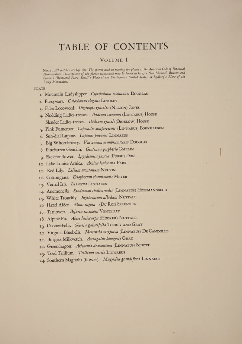 TABLE OF CONTENTS Volume I Note: All sketches are life size. The system used in naming the plants is the American Code of Botanical Nomenclature. Descriptions of the plants illustrated may be found in Gray s New Manual, Britton and Browns Illustrated Flora, Small's Flora of the Southeastern United States, or Rydberg's Flora of the Rocky Mountains. PLATE i Mountain Ladyslipper. Cypripedium montanum Douglas 2.. Pussy-cats. Calochortus elegans Lindley 3. False Locoweed. Oxytropis gracilis (Nelson) Jones 4. Nodding Ladies-tresses. Ibidium cernuum (Linnaeus) House Slender Ladies-tresses. Ibidium gracile (Bigelow) House 5. Pink Fumeroot. Capnoides sempervirens (Linnaeus) Borkhausen 6. Sun-dial Lupine. Lupinus perennis Linnaeus 7. Big Whortleberry. Vaccinium membranaceum Douglas 8. Pinebarren Gentian. Gentiana porphyrio Gmelin 9. Skeletonflower. Lygodesmia juncea (Pursh) Don 10. Lake Louise Arnica. Arnica louiseana Farr 11. Red Lily. Lilium montanum Nelson 12.. Cottongrass. Eriophorum chamissonis Meyer 13. Vernal Iris. Iris verna Linnaeus 14. Anemonella. Syndesmon thalictroides (Linnaeus) Hoffmannsegg 13. White Troutlily. Erythronium albidum Nutt all 16. Hazel Alder. Aims rugosa (Du Roi) Sprengel 17. Tarflower. Eefaria racemosa Ventenat 18. Alpine Fir. Abies lasiocarpa (Hooker) Nutt all ic). Oconee-bells. Shortia galacifolia Torrey and Gray 2.0. Virginia Bluebells. Mertensia virginica (Linnaeus) De Candolle 2.1. Burgess Milkvetch. Astragalus bourgovii Gray 2_2.. Greendragon. Arisaema dracontium (Linnaeus) Schott 2.3. Toad Trillium. Trillium sessile Linnaeus 14. Southern Magnolia (flower). Magnolia grandiflora Linnaeus