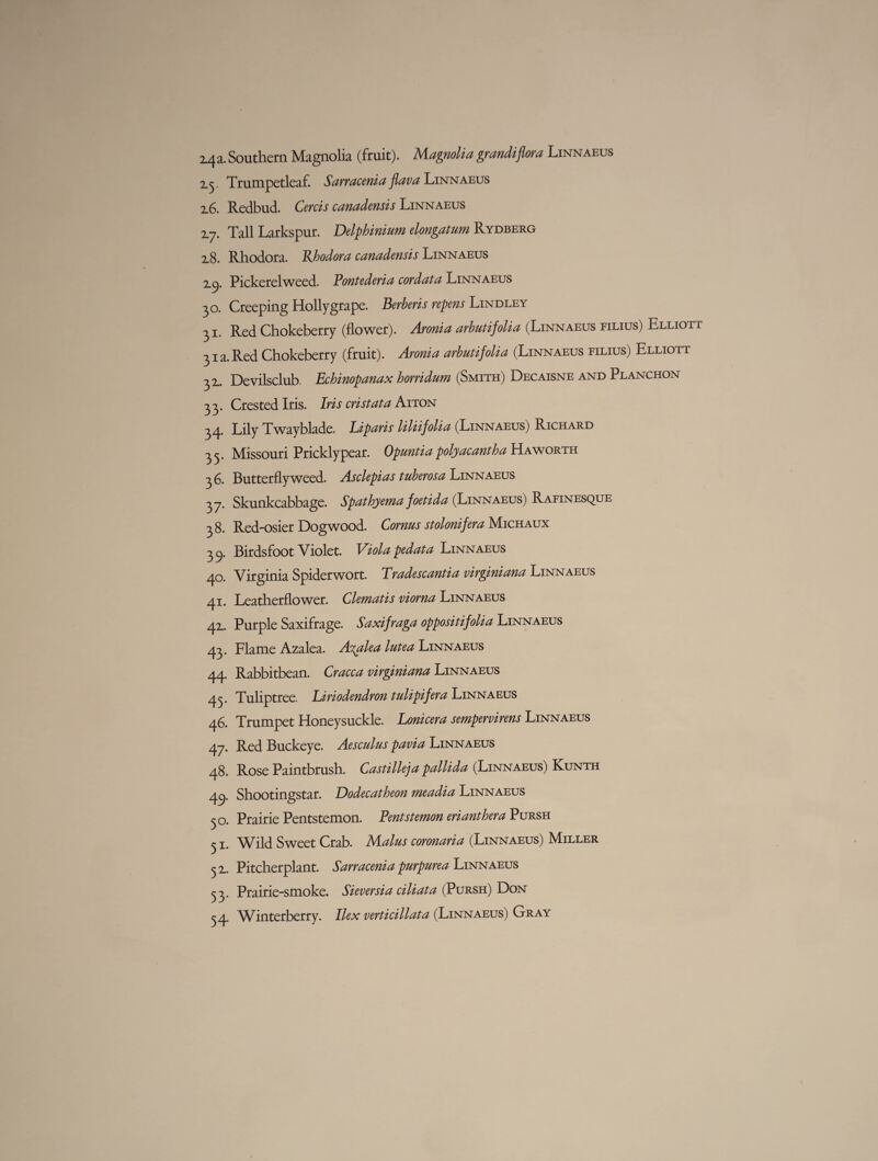 2.5. Trumpetleaf. Sarracenia fava Linnaeus 2.6. Redbud. Cercis canadensis Linnaeus 17. Tall Larkspur. Delphinium elongatum Rydberg 2.8. Rhodora. Khodova canadensis Linnaeus 2.C). Pickerel weed. Pontederia cor data Linnaeus 30. Creeping Hollygrape. Berheris repens Lindley 31. Red Chokeberry (flower). Aronia arbutifolia (Linnaeus filius) Elliott 31a. Red Chokeberry (fruit). Aronia arbutifolia (Linnaeus filius) Elliott 32.. Devilsclub Echinopanax horridum (Smith) Decaisne and Planchon 33. Crested Iris. Iris cristat a Aiton 34. Lily Twayblade. Liparis liliifolia (Linnaeus) Richard 33. Missouri Pricklypear. Opuntia polyacantha Haworth 36. Butterfly weed. Asclepias tuberosa Linnaeus 37. Skunkcabbage. Spathyema foetida (Linnaeus) Rafinesque 38. Red-osier Dogwood. Cornus stolonifera Michaux 39. Birdsfoot Violet. Viola pedata Linnaeus 40. Virginia Spiderwort. Tradescantia virginiana Linnaeus 41. Leatherflower. Clematis viorna Linnaeus 42.. Purple Saxifrage. Saxifraga oppositifolia Linnaeus 43. Flame Azalea. Azalea lutea Linnaeus 44. Rabbitbean. Cracca virginiana Linnaeus 43. Tuliptree. Eiriodendron tulipifera Linnaeus 46. Trumpet Honeysuckle. Lonicera sempervirens Linnaeus 47. Red Buckeye. Aesculus pavia Linnaeus 48. Rose Paintbrush. Castilleja pallida (Linnaeus) Kunth 49. Shootingstar. Dodecatheon meadia Linnaeus 30. Prairie Pentstemon. Pentstemon eri anther a Pursh 51. Wild Sweet Crab. Malus coronaria (Linnaeus) Miller 5 2.. Pitcherplant. Sarracenia purpurea Linnaeus 33. Prairie-smoke. Sieversia ciliata (Pursh) Don 34. Winterberry. Ilex verticillata (Linnaeus) Gray