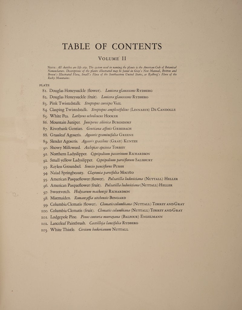 TABLE OF CONTENTS Volume II Note: All sketches are life size. The system used in naming the plants is the American Code of Botanical Nomenclature. Descriptions of the plants illustrated may be found in Gray's New Manual, Britton and Brown’s Illustrated Flora, Small's Flora of the Southeastern United States, or Rydberg’s Flora of the Rocky Mountains. PLATE 81. Douglas Honeysuckle (flower). Lonicera glaucescens Rydberg 82.. Douglas Honeysuckle (fruit). Lonicera glaucescens Rydberg 83. Pink Twistedstalk. Streptopus curvipes Vail 84. Clasping Twistedstalk. Streptopus amplexifolius (Linnaeus) De Candolle 85. White Pea. Lathyrus ochroleucus Hooker 86. Mountain Juniper. Juniperus Burgsdorf 87. Riverbank Gentian. Gentiana affinis Grisebach 88. Grassleaf Agoseris. Agoseris gramimfolia Greene 89. Slender Agoseris. Agoseris gracilens (Gray) Kuntze yo. Showy Milkweed. Asclepias speciosa Torrey c)i. Northern Ladyslipper. Cypripedimn passerinum Richardson yz. Small yellow Ladyslipper. Cypripedium parviflorum Salisbury 93. Rayless Groundsel. Senecio pauciflorus Pursh yy. Naiad Springbeauty. Claytonia parvifolia Mocino c)<7 American Pasqueflower (flower). Pulsatilla ludoviciana (Nuttall) Heller yS. American Pasqueflower (fruit). Pulsatilla ludoviciana (Nuttall) Heller y-j. Sweetvetch. Hedysarum mackenyii Richardson q8. Mistmaiden. Rotnan\offia sitchensis Bongard yy. Columbia Clematis (flower). Clematis columbiana (Nuttall) Torrey and Gray 100. Columbia Clematis (fruit). Clematis columbiana (Nuttall) Torrey and Gray 101. Lodgepole Pine. Pinus contort a murrayana (Balfour) Engelmann 102.. Lanceleaf Paintbrush. Castilleja lancijolia Rydberg 103. White Thistle. Cirsium hookerianum Nuttall