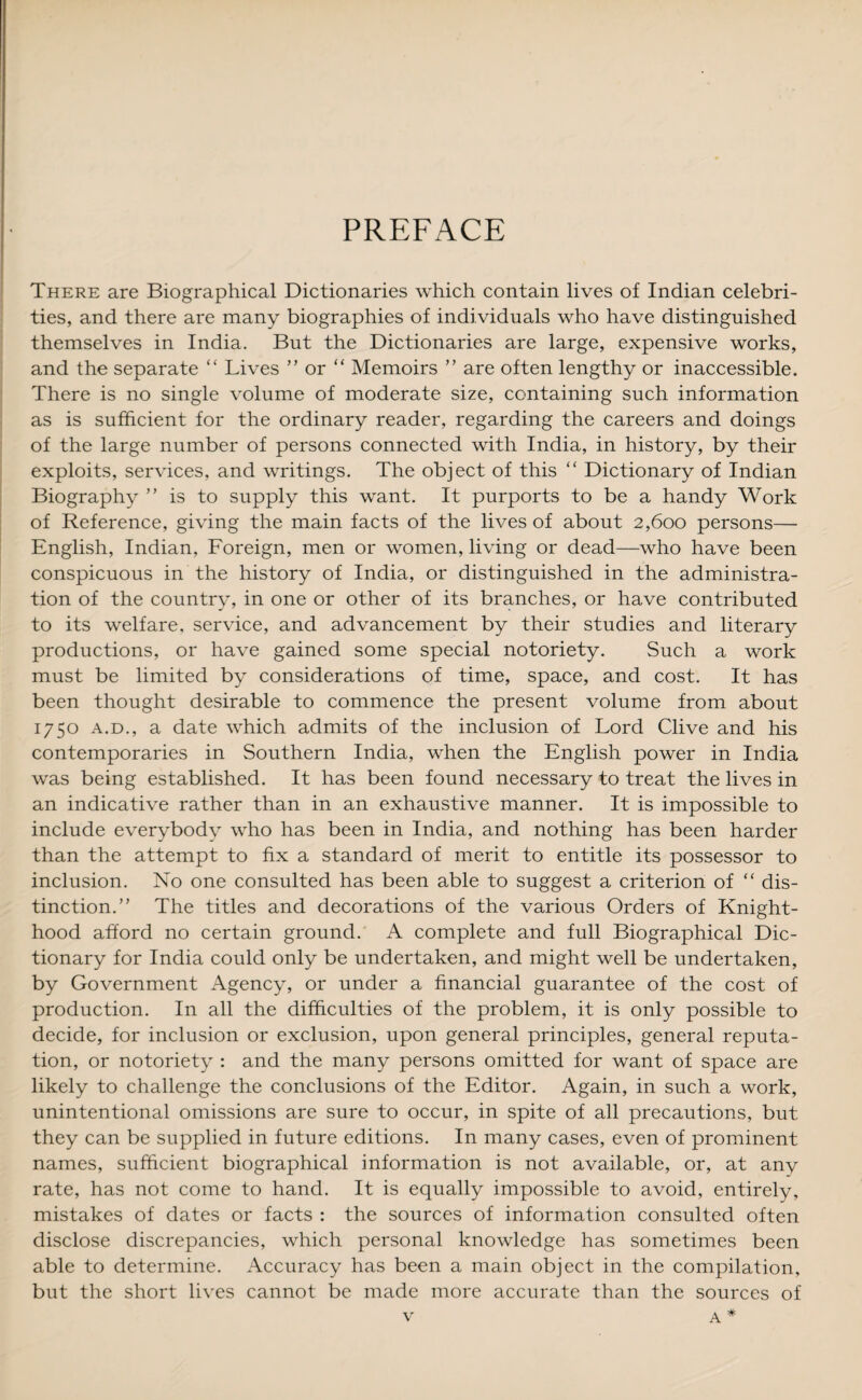 PREFACE There are Biographical Dictionaries which contain lives of Indian celebri¬ ties, and there are many biographies of individuals who have distinguished themselves in India. But the Dictionaries are large, expensive works, and the separate “ Lives ” or “ Memoirs ” are often lengthy or inaccessible. There is no single volume of moderate size, containing such information as is sufficient for the ordinary reader, regarding the careers and doings of the large number of persons connected with India, in history, by their exploits, services, and writings. The object of this “ Dictionary of Indian Biography ” is to supply this want. It purports to be a handy Work of Reference, giving the main facts of the lives of about 2,600 persons— English, Indian, Foreign, men or women, living or dead—who have been conspicuous in the history of India, or distinguished in the administra¬ tion of the country, in one or other of its branches, or have contributed to its welfare, service, and advancement by their studies and literary productions, or have gained some special notoriety. Such a work must be limited by considerations of time, space, and cost. It has been thought desirable to commence the present volume from about 1750 a.d., a date which admits of the inclusion of Lord Clive and his contemporaries in Southern India, when the English power in India was being established. It has been found necessary to treat the lives in an indicative rather than in an exhaustive manner. It is impossible to include everybody who has been in India, and nothing has been harder than the attempt to fix a standard of merit to entitle its possessor to inclusion. No one consulted has been able to suggest a criterion of “ dis¬ tinction.” The titles and decorations of the various Orders of Knight¬ hood afford no certain ground. A complete and full Biographical Dic¬ tionary for India could only be undertaken, and might well be undertaken, by Government Agency, or under a financial guarantee of the cost of production. In all the difficulties of the problem, it is only possible to decide, for inclusion or exclusion, upon general principles, general reputa¬ tion, or notoriety : and the many persons omitted for want of space are likely to challenge the conclusions of the Editor. Again, in such a work, unintentional omissions are sure to occur, in spite of all precautions, but they can be supplied in future editions. In many cases, even of prominent names, sufficient biographical information is not available, or, at any rate, has not come to hand. It is equally impossible to avoid, entirely, mistakes of dates or facts : the sources of information consulted often disclose discrepancies, which personal knowledge has sometimes been able to determine. Accuracy has been a main object in the compilation, but the short lives cannot be made more accurate than the sources of
