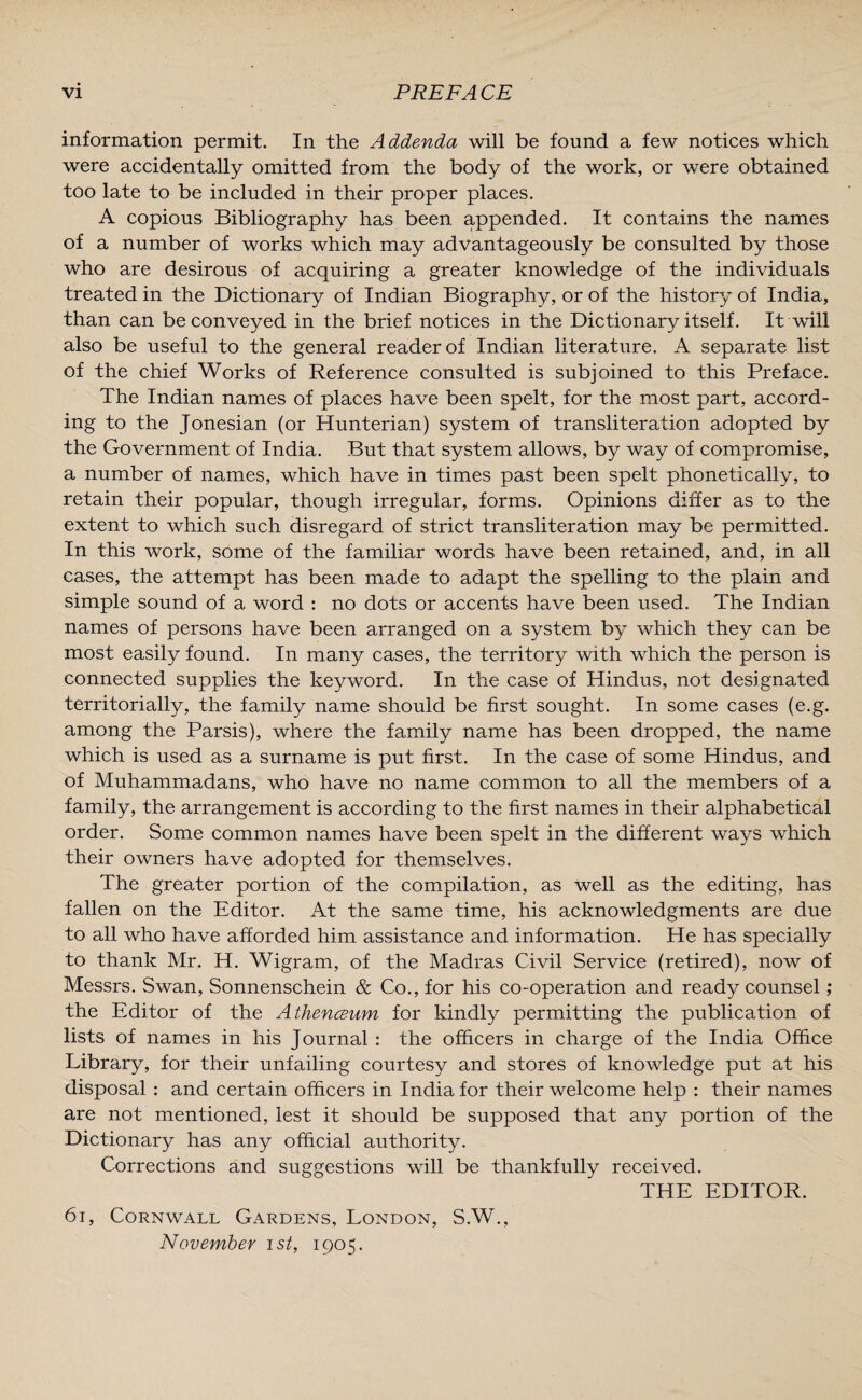 information permit. In the Addenda will be found a few notices which were accidentally omitted from the body of the work, or were obtained too late to be included in their proper places. A copious Bibliography has been appended. It contains the names of a number of works which may advantageously be consulted by those who are desirous of acquiring a greater knowledge of the individuals treated in the Dictionary of Indian Biography, or of the history of India, than can be conveyed in the brief notices in the Dictionary itself. It will also be useful to the general reader of Indian literature. A separate list of the chief Works of Reference consulted is subjoined to this Preface. The Indian names of places have been spelt, for the most part, accord¬ ing to the Jonesian (or Hunterian) system of transliteration adopted by the Government of India. But that system allows, by way of compromise, a number of names, which have in times past been spelt phonetically, to retain their popular, though irregular, forms. Opinions differ as to the extent to which such disregard of strict transliteration may be permitted. In this work, some of the familiar words have been retained, and, in all cases, the attempt has been made to adapt the spelling to the plain and simple sound of a word : no dots or accents have been used. The Indian names of persons have been arranged on a system by which they can be most easily found. In many cases, the territory with which the person is connected supplies the keyword. In the case of Hindus, not designated territorially, the family name should be first sought. In some cases (e.g. among the Parsis), where the family name has been dropped, the name which is used as a surname is put first. In the case of some Hindus, and of Muhammadans, who have no name common to all the members of a family, the arrangement is according to the first names in their alphabetical order. Some common names have been spelt in the different ways which their owners have adopted for themselves. The greater portion of the compilation, as well as the editing, has fallen on the Editor. At the same time, his acknowledgments are due to all who have afforded him assistance and information. He has specially to thank Mr. H. Wigram, of the Madras Civil Service (retired), now of Messrs. Swan, Sonnenschein & Co., for his co-operation and ready counsel; the Editor of the Athenceum for kindly permitting the publication of lists of names in his Journal : the officers in charge of the India Office Library, for their unfailing courtesy and stores of knowledge put at his disposal : and certain officers in India for their welcome help : their names are not mentioned, lest it should be supposed that any portion of the Dictionary has any official authority. Corrections and suggestions will be thankfully received. THE EDITOR. 61, Cornwall Gardens, London, S.W., November ist, 1905.