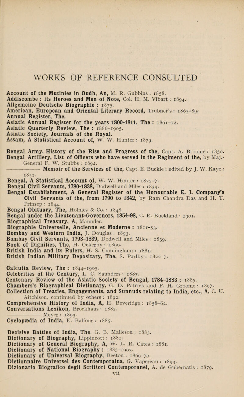 WORKS OF REFERENCE CONSULTED Account of the Mutinies in Oudh, An, M. R. Gubbins : 1858. Addiscombe : its Heroes and Men of Note, Col. H. M. Vibart: 1894. Allgemeine Deutsche Biographie : 1875. American, European and Oriental Literary Record, Triibner’s: 1865-89. Annual Register, The. Asiatic Annual Register for the years 1800-1811, The : 1801-12. Asiatic Quarterly Review, The : 1886-1905. Asiatic Society, Journals of the Royal. Assam, A Statistical Account of, W. W. Hunter: 1879. Bengal Army, History of the Rise and Progress of the, Capt. A. Broome: 1850. Bengal Artillery, List of Officers who have served in the Regiment of the, by Maj.- General F. W. Stubbs : 1892. --—- Memoir of the Services of the, Capt. E. Buckle : edited by J. W. Kaye : 1852. Bengal, A Statistical Account of, W. W. Hunter: 1875-7. Bengal Civil Servants, 1780-1838, Dodwell and Miles : 1839. Bengal Establishment, A General Register of the Honourable E. I. Company’s Civil Servants of the, from 1790 to 1842, by Ram Chandra Das and H. T. Prinsep : 1844. Bengal Obituary, The, Holmes & Co.: 1848. Bengal under the Lieutenant-Governors, 1854-98, C. E. Buckland : 1901. Biographical Treasury, A, Maunder. Biographie Universelle, Ancienne et Moderne : 1811-53. Bombay and Western India, J. Douglas: 1893. Bombay Civil Servants, 1798-1839, Dodwell and Miles : 1839. Book of Dignities, The, H. Ockerby : 1890. British India and its Rulers, H. S. Cunningham: 1881. British Indian Military Depositary, The, S. Parlby: 1822-7. Calcutta Review, The : 1844-1905. Celebrities of the Century, L. C. Saunders : 1887. Centenary Review of the Asiatic Society of Bengal, 1784-1883 : 1885. Chambers’s Biographical Dictionary, G. D. Patrick and F. H. Groome : 1897. Collection of Treaties, Engagements, and Sunnuds relating to India, etc., A, C. U. Aitchison, continued by others : 1892. Comprehensive History of India, A, H. Beveridge : 1858-62. Conversations Lexikon, Broc.khaus : 1882. - Meyer : 1893. Cyclopaedia of India, E. Balfour : 1885. Decisive Battles of India, The. G. B. Malleson : 1883. Dictionary of Biography, Lippincott: 1881. Dictionary of General Biography, A, W. L. R. Cates : 1881. Dictionary of National Biography : 1885-1903. Dictionary of Universal Biography, Beeton: 1869-70. Dictionnaire Universel des Contemporains, G. Vapereau : 1893. Dizionario Biografico degli Scrittori Contemporanei, A. de Gubernatis : 1879.