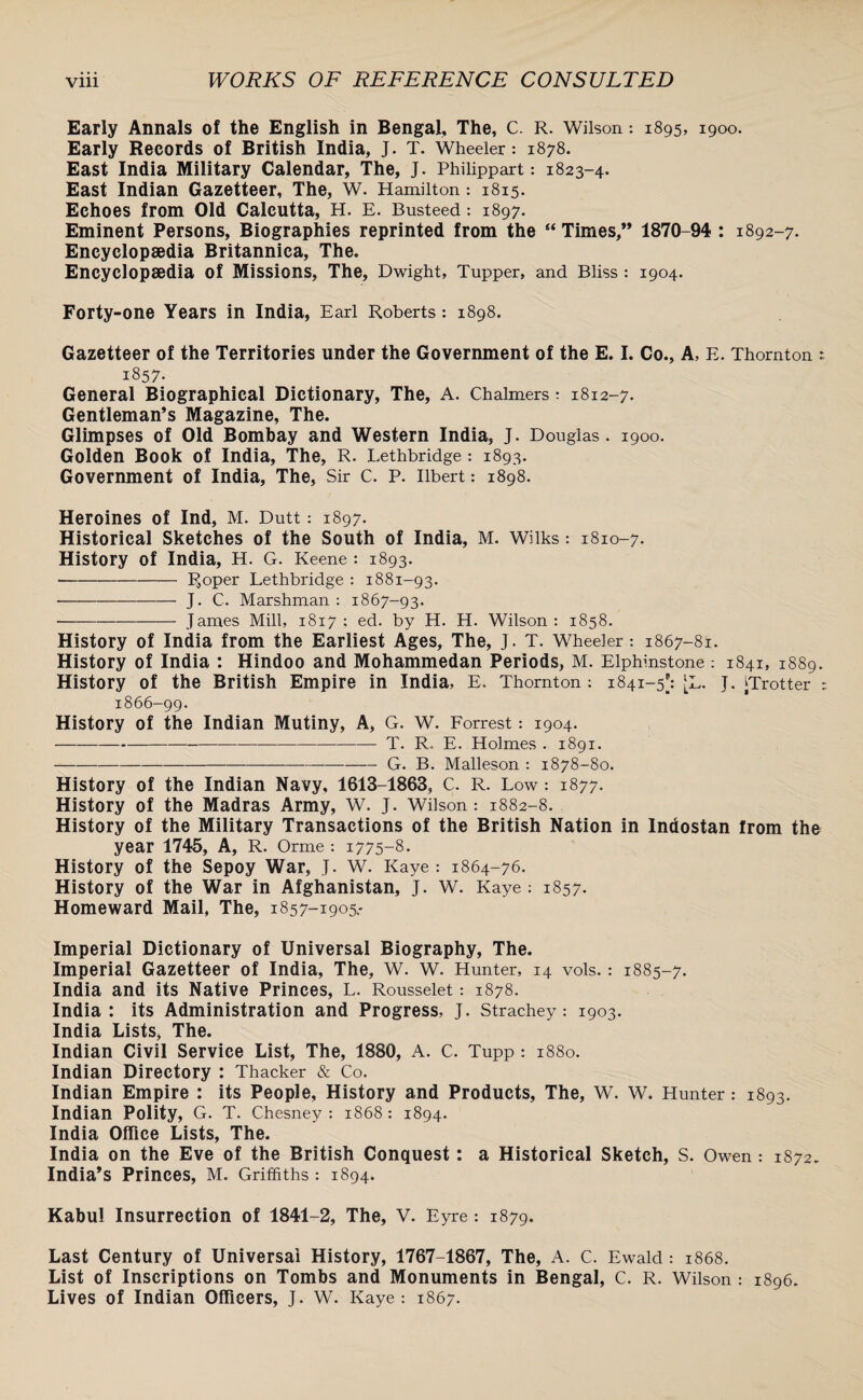 Early Annals of the English in Bengal, The, C. R. Wilson: 1895, 1900. Early Records of British India, J. T. Wheeler: 1878. East India Military Calendar, The, J. Philippart: 1823-4. East Indian Gazetteer, The, W. Hamilton: 1815. Echoes from Old Calcutta, H. E. Busteed: 1897. Eminent Persons, Biographies reprinted from the “ Times,” 1870-94 : 1892-7. Encyclopaedia Britannica, The. Encyclopaedia of Missions, The, Dwight, Tupper, and Bliss: 1904. Forty-one Years in India, Earl Roberts: 1898. Gazetteer of the Territories under the Government of the E. I. Co., A, E. Thornton : 1857- General Biographical Dictionary, The, A. Chalmers: 1812-7. Gentleman’s Magazine, The. Glimpses of Old Bombay and Western India, J. Douglas. 1900. Golden Book of India, The, R. Lethbridge: 1893. Government of India, The, Sir C. P. Ilbert: 1898. Heroines of Ind, M. Dutt: 1897. Historical Sketches of the South of India, M. Wilks: 1810-7. History of India, H. G. Keene : 1893. -IJoper Lethbridge : 1881-93. ■--—— J. C. Marshman : 1867-93. --James Mill, 1817: ed. by H. H. Wilson: 1858. History of India from the Earliest Ages, The, J. T. Wheeler: 1867-81. History of India : Hindoo and Mohammedan Periods, M. Elphinstone : 1841, 1889. History of the British Empire in India, E. Thornton: 1841-5*: [l. j. ^Trotter : 1866-99. History of the Indian Mutiny, A, G. W. Forrest *. 1904. -- T. R. E. Holmes . 1891. -G. B. Malleson : 1878-80. History of the Indian Navy, 1613-1863, C. R. Low: 1877. History of the Madras Army, W. J. Wilson: 1882-8. History of the Military Transactions of the British Nation in Indostan from the year 1745, A, R. Orme -. 1775-8. History of the Sepoy War, J. W. Kaye: 1864-76. History of the War in Afghanistan, J. W. Kaye : 1857. Homeward Mail, The, 1857-1905- Imperial Dictionary of Universal Biography, The. Imperial Gazetteer of India, The, W. W. Hunter, 14 vols.: 1885-7. India and its Native Princes, L. Rousselet: 1878. India: its Administration and Progress, J. Strachey: 1903. India Lists, The. Indian Civil Service List, The, 1880, A. C. Tupp : 1880. Indian Directory : Thacker & Co. Indian Empire : its People, History and Products, The, W. W. Hunter: 1893. Indian Polity, G. T. Chesney : 1868: 1894. India Office Lists, The. India on the Eve of the British Conquest: a Historical Sketch, S. Owen: 1872. India’s Princes, M. Griffiths: 1894. Kabul Insurrection of 1841-2, The, V. Eyre: 1879. Last Century of Universal History, 1767-1867, The, A. C. Ewald : 1868. List of Inscriptions on Tombs and Monuments in Bengal, C. R. Wilson : 1896. Lives of Indian Officers, J. W. Kaye: 1867.
