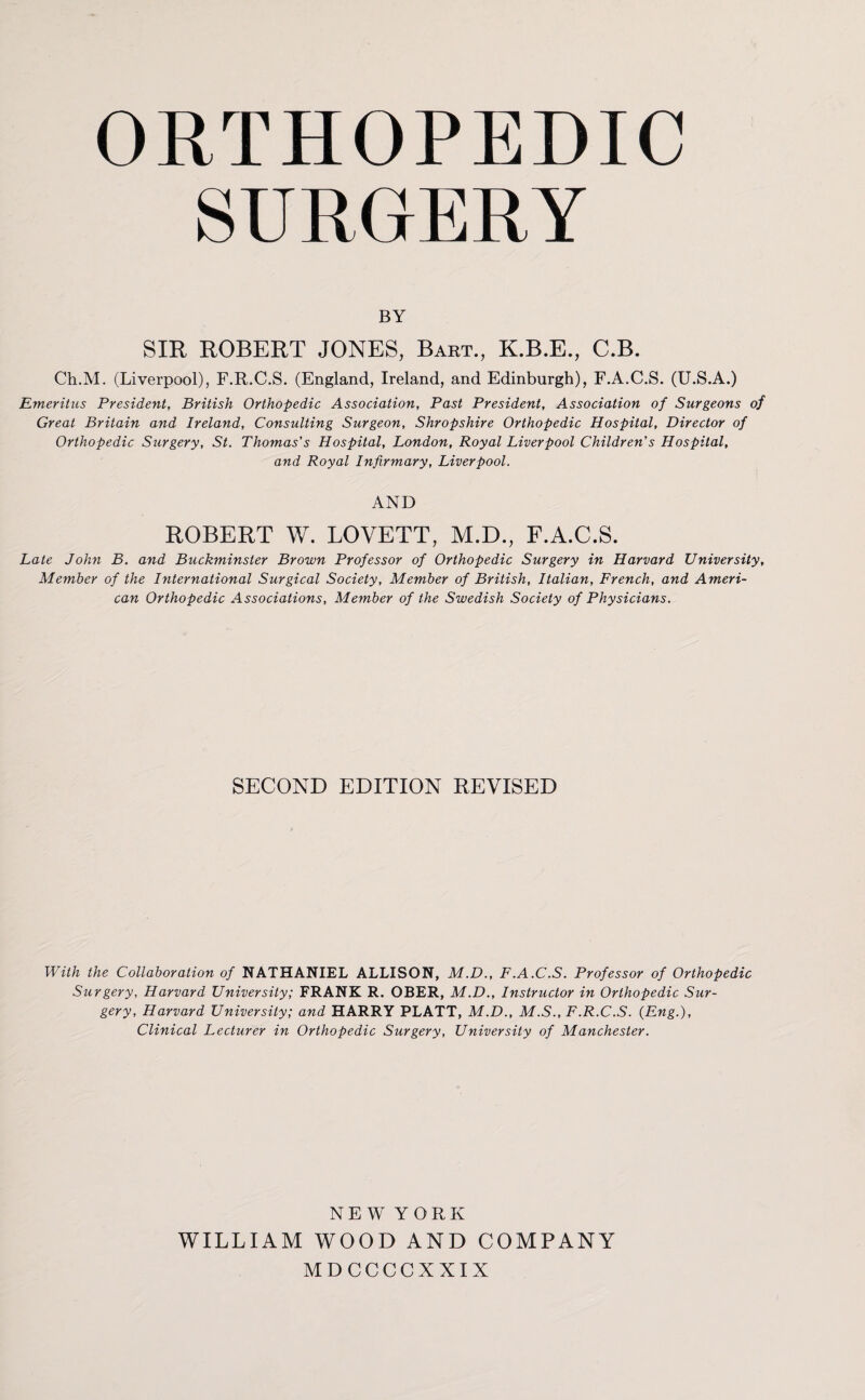 SURGERY BY SIR ROBERT JONES, Bart., K.B.E., C.B. Ch.M. (Liverpool), F.R.C.S. (England, Ireland, and Edinburgh), F.A.C.S. (U.S.A.) Emeritus President, British Orthopedic Association, Past President, Association of Surgeons of Great Britain and Ireland, Consulting Surgeon, Shropshire Orthopedic Hospital, Director of Orthopedic Surgery, St. Thomas's Hospital, London, Royal Liverpool Children's Hospital, and Royal Infirmary, Liverpool. AND ROBERT W. LOVETT, M.D., F.A.C.S. Late John B. and Buckminster Brown Professor of Orthopedic Surgery in Harvard University, Member of the International Surgical Society, Member of British, Italian, French, and Ameri¬ can Orthopedic Associations, Member of the Swedish Society of Physicians. SECOND EDITION REVISED With the Collaboration of NATHANIEL ALLISON, M.D., F.A.C.S. Professor of Orthopedic Surgery, Harvard University; FRANK R. OBER, M.D., Instructor in Orthopedic Sur¬ gery, Harvard University; and HARRY PLATT, M.D., M.S., F.R.C.S. (Eng.), Clinical Lecturer in Orthopedic Surgery, University of Manchester. NEW YORK WILLIAM WOOD AND COMPANY MDCCCCXXIX