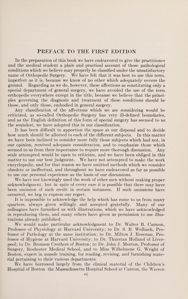 In the preparation of this book we have endeavored to give the practitioner and the medical student a plain and practical account of those pathological conditions which we believe may properly be classified under the unsatisfactory name of Orthopedic Surgery. We have felt that it was best to use this term, imperfect as it is, because we know of no other which adequately covers the ground. Regarding as we do, however, these affections as constituting only a special department of general surgery, we have avoided the use of the term orthopedic everywhere except in the title, because we believe that the princi¬ ples governing the diagnosis and treatment of these conditions should be those, and only those, embodied in general surgery. Any classification of the affections which we are considering would be criticized, as so-called Orthopedic Surgery has very ill-defined boundaries, and as the English definition of this form of special surgery has seemed to us the soundest, we have adopted this in our classification. It has been difficult to apportion the space at our disposal and to decide how much should be allotted to each of the different subjects. In this matter we have been inclined to consider more fully those subjects which had not, in our opinion, received adequate consideration, and to emphasize those which seemed to us from their importance to require more thorough discussion. Any scale attempted would be open to criticism, and we have been obliged in this matter to use our best judgment. We have not attempted to make the work encyclopedic, and for that reason we have omitted methods which we consider obsolete or ineffectual, and throughout we have endeavored as far as possible to use our personal experience as the basis of our discussions. We have not knowingly used the work of other men without making proper acknowledgment, but in spite of every care it is possible that there may have been omission of such credit in certain instances. If such omissions have occurred, we beg to express our regret. It is impossible to acknowledge the help which has come to us from many quarters, always given willingly and accepted gratefully. Many of our colleagues have furnished us with illustrations, which we have acknowledged in reproducing them, and many others have given us permission to use illus¬ trations already published. We would make particular acknowledgment to Dr. Walter B. Cannon, Professor of Physiology at Harvard University; to Dr. S. B. Wolbach, Pro¬ fessor of Pathology at the same institution; to Dr. Milton J. Rosenau, Pro¬ fessor of Hygiene at Harvard University; to Dr. Thurstan Holland of Liver¬ pool; to Dr. Bronson Crothers of Boston; to Dr. John J. Morton, Professor of Surgery, Rochester Medical School, and to Miss Wilhelmene G. Wright of Boston, expert in muscle training, for reading, revising, and furnishing mate¬ rial pertaining to their various departments. We have borrowed largely from the clinical material of the Children’s Hospital of Boston the Massachusetts Hospital School at Canton, the Warren