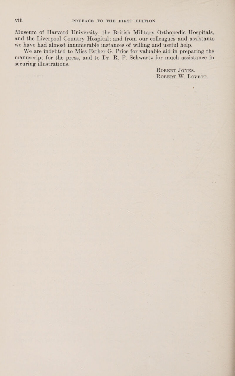 Museum of Harvard University, the British Military Orthopedic Hospitals, and the Liverpool Country Hospital; and from our colleagues and assistants we have had almost innumerable instances of willing and useful help. We are indebted to Miss Esther G. Price for valuable aid in preparing the manuscript for the press, and to Dr. R. P. Schwartz for much assistance in securing illustrations. Robert Jones. Robert W. Lovett.