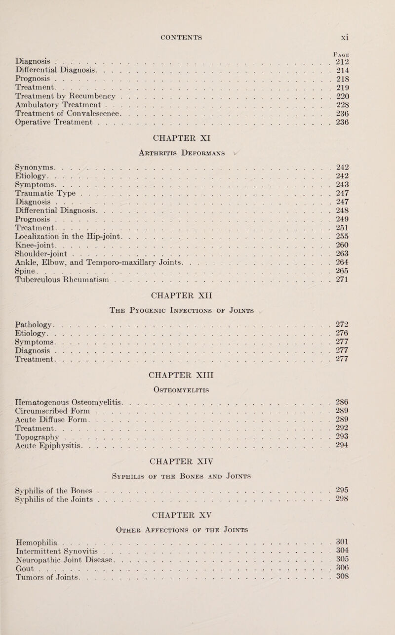 Page Diagnosis.212 Differential Diagnosis.214 Prognosis.218 Treatment.219 Treatment by Recumbency. 220 Ambulatory Treatment. 228 Treatment of Convalescence.236 Operative Treatment.236 CHAPTER XI Arthritis Deformans v Synonyms.242 Etiology. 242 Symptoms.243 Traumatic Type.247 Diagnosis.247 Differential Diagnosis.248 Prognosis.249 Treatment.251 Localization in the Hip-joint.255 Knee-joint.260 Shoulder-joint.263 Ankle, Elbow, and Temporo-maxillary Joints.264 Spine. 265 Tuberculous Rheumatism.271 CHAPTER XII The Pyogenic Infections of Joints Pathology.272 Etiology.276 Symptoms.277 Diagnosis.277 Treatment.277 CHAPTER XIII Osteomyelitis Hematogenous Osteomyelitis.286 Circumscribed Form.289 Acute Diffuse Form.289 Treatment. 292 Topography.293 Acute Epiphysitis.294 CHAPTER XIV Syphilis of the Bones and Joints Syphilis of the Bones.295 Syphilis of the Joints. 298 CHAPTER XV Other Affections of the Joints Hemophilia.301 Intermittent Synovitis.304 Neuropathic Joint Disease.305 Gout.306 Tumors of Joints.308