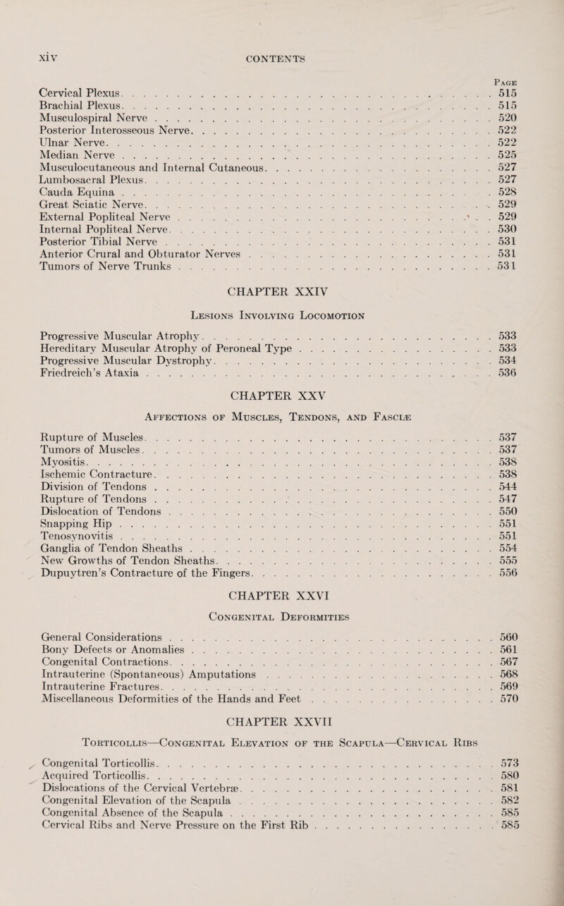 Page Cervical Plexus. 515 Brachial Plexus.515 Musculospiral Nerve.520 Posterior Interosseous Nerve.522 Ulnar Nerve.522 Median Nerve.525 Musculocutaneous and Internal Cutaneous.527 Lumbosacral Plexus.527 Cauda Equina. 528 Great Sciatic Nerve.529 External Popliteal Nerve.’ . . 529 Internal Popliteal Nerve.530 Posterior Tibial Nerve.531 Anterior Crural and Obturator Nerves.531 Tumors of Nerve Trunks.531 CHAPTER XXIV Lesions Involving Locomotion Progressive Muscular Atrophy.533 Hereditary Muscular Atrophy of Peroneal Type.533 Progressive Muscular Dystrophy.534 Friedreich’s Ataxia.536 CHAPTER XXV Affections of Muscles, Tendons, and Fascle Rupture of Muscles.537 Tumors of Muscles.537 Myositis.538 Ischemic Contracture.538 Division of Tendons.544 Rupture of Tendons.547 Dislocation of Tendons.550 Snapping Hip.551 Tenosynovitis.551 Ganglia of Tendon Sheaths.554 New Growths of Tendon Sheaths.555 Dupuytren’s Contracture of the Fingers.556 CHAPTER XXVI Congenital Deformities General Considerations.560 Bony Defects or Anomalies.561 Congenital Contractions.567 Intrauterine (Spontaneous) Amputations.568 Intrauterine Fractures.569 Miscellaneous Deformities of the Hands and Feet.570 CHAPTER XXVII Torticollis—Congenital Elevation of the Scapula—Cervical Ribs Congenital Torticollis...573 Acquired Torticollis.580 Dislocations of the Cervical Vertebrae.581 Congenital Elevation of the Scapula.582 Congenital Absence of the Scapula.585 Cervical Ribs and Nerve Pressure on the First Rib.585