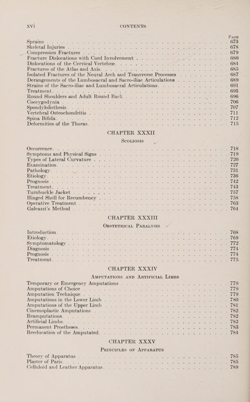 Page Sprains.673 Skeletal Injuries.678 Compression Fractures.679 Fracture Dislocations with Cord Involvement.680 Dislocations of the Cervical Vertebrae. ..684 Fractures of the Atlas and Axis.685 Isolated Fractures of the Neural Arch and Transverse Processes.687 Derangements of the Lumbosacral and Sacro-iliac Articulations.689 Strains of the Sacro-iliac and Lumbosacral Articulations.691 Treatment.695 Round Shoulders and Adult Round Back. 696 Coccygodynia.706 Spondylolisthesis.707 Vertebral Osteochondritis.711 Spina Bifida.712 Deformities of the Thorax.715 CHAPTER XXXII Scoliosis is Occurrence.718 Symptoms and Physical Signs.719 Types of Lateral Curvature.720 Examination.727 Pathology.731 Etiology.736 Prognosis.742 Treatment.743 Turnbuckle Jacket.757 Hinged Shell for Recumbency.758 Operative Treatment.763 Galeazzi’s Method.764 CHAPTER XXXIII Obstetrical Paralysis Introduction.768 Etiology.769 Symptomatology.772 Diagnosis.774 Prognosis.774 Treatment. ..775 CHAPTER XXXIV Amputations and Artificial Limbs Temporary or Emergency Amputations.779 Amputations of Choice.779 Amputation Technique.779 Amputations in the Lower Limb.780 Amputations of the Upper Limb.> 781 Cinemoplastic Amputations.782 Reamputations.782 Artificial Limbs.782 Permanent Prostheses.783 Reeducation of the Amputated.784 CHAPTER XXXV Principles of Apparatus Theory of Apparatus.785 Plaster of Paris.785 Celluloid and Leather Apparatus.789