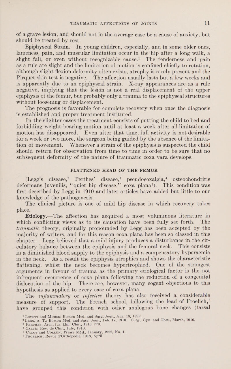 of a grave lesion, and should not in the average case be a cause of anxiety, but should be treated by rest. Epiphyseal Strain.—In young children, especially, and in some older ones, lameness, pain, and muscular limitation occur in the hip after a long walk, a slight fall, or even without recognizable cause.1 The tenderness and pain as a rule are slight and the limitation of motion is confined chiefly to rotation, although slight flexion deformity often exists, atrophy is rarely present and the Pirquet skin test is negative. The affection usually lasts but a few weeks and is apparently due to an epiphyseal strain. X-ray appearances are as a rule negative, implying that the lesion is not a real displacement of the upper epiphysis of the femur, but probably only a trauma to the epiphyseal structures without loosening or displacement. The prognosis is favorable for complete recovery when once the diagnosis is established and proper treatment instituted. In the slighter cases the treatment consists of putting the child to bed and forbidding weight-bearing motion until at least a week after all limitation of motion has disappeared. Even after that time, full activity is not desirable for a week or two more, the surgeon being guided by the absence of the limita¬ tion of movement. Whenever a strain of the epiphysis is suspected the child should return for observation from time to time in order to be sure that no subsequent deformity of the nature of traumatic coxa vara develops. FLATTENED HEAD OF THE FEMUR (Legg’s disease,2 Perthes’ disease,3 pseudocoxalgia,4 osteochondritis deformans juvenilis, “quiet hip disease,” coxa plana5). This condition was first described by Legg in 1910 and later articles have added but little to our knowledge of the pathogenesis. The clinical picture is one of mild hip disease in which recovery takes place. Etiology.—The affection has acquired a most voluminous literature in which conflicting views as to its causation have been fully set forth. The traumatic theory, originally propounded by Legg has been accepted by the majority of writers, and for this reason coxa plana has been so classed in this chapter. Legg believed that a mild injury produces a disturbance in the cir¬ culatory balance between the epiphysis and the femoral neck. This consists in a diminished blood supply to the epiphysis and a compensatory hyperaemia in the neck. As a result the epiphysis atrophies and shows the characteristic flattening, whilst the neck becomes hypertrophied. One of the strongest arguments in favour of trauma as the primary etiological factor is the not infrequent occurrence of coxa plana following the reduction of a congenital dislocation of the hip. There are, however, many cogent objections to this hypothesis as applied to every case of coxa plana. The inflammatory or infective theory has also received a considerable measure of support. The French school, following the lead of Froelich,6 have grouped this condition with other analogous bone changes (tarsal 1 Lovett and Morse: Boston Med. and Surg. Jour., Aug. 18, 1892. 2 Legg, A. T.: Boston Med. and Surg. Jour., Feb. 17, 1910. Surg., Gyn. and Obst., March, 1916. 3 Perthes: Arch. fur. klin. Chir., 1913, 779. 4 Calve: Rev. de Chir., July, 1910. 5 Calot and Collen: Presse M6d., January, 1922, No. 4. 6 Froelich: Revue d’Orthopedie, 1918, April.