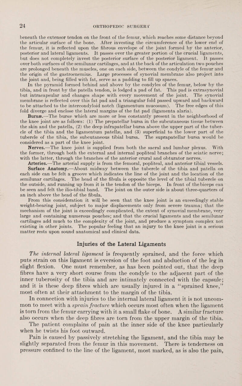 beneath the extensor tendon on the front of the femur, which reaches some distance beyond the articular surface of the bone. After investing the circumference of the lower end of the femur, it is reflected upon the fibrous envelope of the joint formed by the anterior, posterior and lateral ligaments. It passes over the greater portion of the crucial ligaments, but does not completely invest the posterior surface of the posterior ligament. It passes over both surfaces of the semilunar cartilages, and at the back of the articulation two pouches are prolonged beneath the muscles, one on each side, between the condyle of the femur and the origin of the gastrocnemius. Large processes of synovial membrane also project into the joint and, being filled with fat, serve as a padding to fill up spaces. In the pyramid formed behind and above by the condyles of the femur, below by the tibia, and in front by the patella tendon, is lodged a pad of fat. This pad is extrasynovial but intracapsular and changes shape with every movement of the joint. Tile synovial membrane is reflected over this fat pad and a triangular fold passed upward and backward to be attached to the intercondyloid notch (ligamentum mucosum). The free edges of this fold diverge and enclose the lateral margins of the fat pad (ligamenta alaria). Bursae.—The burs* which are more or less constantly present in the neighborhood of the knee joint are as follows: (1) The prepatellar bursa in the subcutaneous tissue between the skin and the patella, (2) the deep infrapatellar bursa above the upper part of the tuber¬ cle of the tibia and the ligamentum patellae, and (3) superficial to the lower part of the tubercle of the tibia, the subcutaneous tibial bursa. The suprapatellar bursa would be considered as a part of the knee joint. Nerves.—The knee joint is supplied from both the sacral and lumbar plexus. With the former, through both the external and internal popliteal branches of the sciatic nerve; with the latter, through the branches of the anterior crural and obturator nerves. Arteries.—The arterial supply is from the femoral, popliteal, and anterior tibial vessels. Surface Anatomy.—About midway between the tubercle of the tibia and patella on each side can be felt a groove which indicates the line of the joint and the location of the semilunar cartilages. The head of the fibula is opposite the level of the tibial tubercle on the outside, and running up from it is the tendon of the biceps. In front of the biceps can be seen and felt the ilio-tibial band. The joint on the outer side is about three-quarters of an inch above the head of the fibula. From this consideration it will be seen that the knee joint is an exceedingly stable weight-bearing joint, subject to major displacements only from severe trauma; that the mechanism of the joint is exceedingly complicated, the extent of synovial membrane; very large and containing numerous pouches; and that the crucial ligaments and the semilunar cartilages add much to the complexity of the joint, and produce a symptom complex not existing in other joints. The popular feeling that an injury to the knee joint is a serious matter rests upon sound anatomical and clinical data. Injuries of the Lateral Ligaments The internal lateral ligament is frequently sprained, and the force which puts strain on this ligament is eversion of the foot and abduction of the leg in slight flexion. One must remember, as has been pointed out, that the deep fibres have a very short course from the condyle to the adjacent part of the inner tuberosity of the tibia and are intimately connected with the capsule; and it is these deep fibres which are usually injured in a “sprained knee,” most often at their attachment to the margin of the tibia. In connection with injuries to the internal lateral ligament it is not uncom¬ mon to meet with a sprain fracture which occurs most often when the ligament is torn from the femur carrying with it a small flake of bone. A similar fracture also occurs when the deep fibres are torn from the upper margin of the tibia. The patient complains of pain at the inner side of the knee particularly when he twists his foot outward. Pain is caused by passively stretching the ligament, and the tibia may be slightly separated from the femur in this movement. There is tenderness on pressure confined to the line of the ligament, most marked, as is also the pain,
