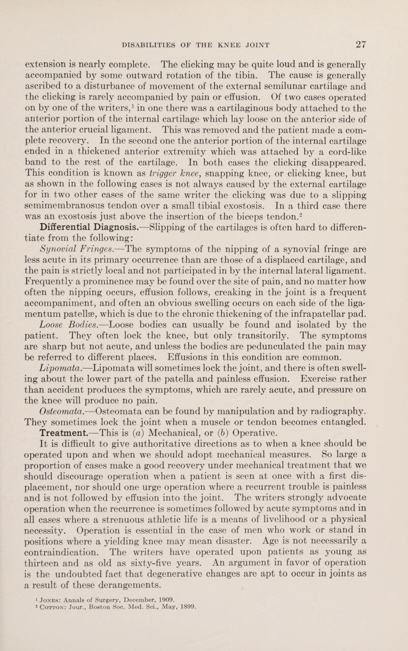 extension is nearly complete. The clicking may be quite loud and is generally accompanied by some outward rotation of the tibia. The cause is generally ascribed to a disturbance of movement of the external semilunar cartilage and the clicking is rarely accompanied by pain or effusion. Of two cases operated on by one of the writers,1 in one there was a cartilaginous body attached to the anterior portion of the internal cartilage which lay loose on the anterior side of the anterior crucial ligament. This was removed and the patient made a com¬ plete recovery. In the second one the anterior portion of the internal cartilage ended in a thickened anterior extremity which was attached by a cord-like band to the rest of the cartilage. In both cases the clicking disappeared. This condition is known as trigger knee, snapping knee, or clicking knee, but as shown in the following cases is not always caused by the external cartilage for in two other cases of the same writer the clicking was due to a slipping semimembranosus tendon over a small tibial exostosis. In a third case there was an exostosis just above the insertion of the biceps tendon.2 Differential Diagnosis.—Slipping of the cartilages is often hard to differen¬ tiate from the following: Synovial Fringes.—The symptoms of the nipping of a synovial fringe are less acute in its primary occurrence than are those of a displaced cartilage, and the pain is strictly local and not participated in by the internal lateral ligament. Frequently a prominence may be found over the site of pain, and no matter how often the nipping occurs, effusion follows, creaking in the joint is a frequent accompaniment, and often an obvious swelling occurs on each side of the liga- mentum patellse, which is due to the chronic thickening of the infrapatellar pad. Loose Bodies.—Loose bodies can usually be found and isolated by the patient. They often lock the knee, but only transitorily. The symptoms are sharp but not acute, and unless the bodies are pedunculated the pain may be referred to different places. Effusions in this condition are common. Lipomata.—Lipomata will sometimes lock the joint, and there is often swell¬ ing about the lower part of the patella and painless effusion. Exercise rather than accident produces the symptoms, which are rarely acute, and pressure on the knee will produce no pain. Osteomata.—Osteomata can be found by manipulation and by radiography. They sometimes lock the joint when a muscle or tendon becomes entangled. Treatment.—This is (a) Mechanical, or (b) Operative. It is difficult to give authoritative directions as to when a knee should be operated upon and when we should adopt mechanical measures. So large a proportion of cases make a good recovery under mechanical treatment that we should discourage operation when a patient is seen at once with a first dis¬ placement, nor should one urge operation where a recurrent trouble is painless and is not followed by effusion into the joint. The writers strongly advocate operation when the recurrence is sometimes followed by acute symptoms and in all cases where a strenuous athletic life is a means of livelihood or a physical necessity. Operation is essential in the case of men who work or stand in positions where a yielding knee may mean disaster. Age is not necessarily a contraindication. The writers have operated upon patients as young as thirteen and as old as sixty-five years. An argument in favor of operation is the undoubted fact that degenerative changes are apt to occur in joints as a result of these derangements. 1 Jones: Annals of Surgery, December, 1909. 2 Cotton: Jour., Boston Soc. Med. Sci., May, 1899.