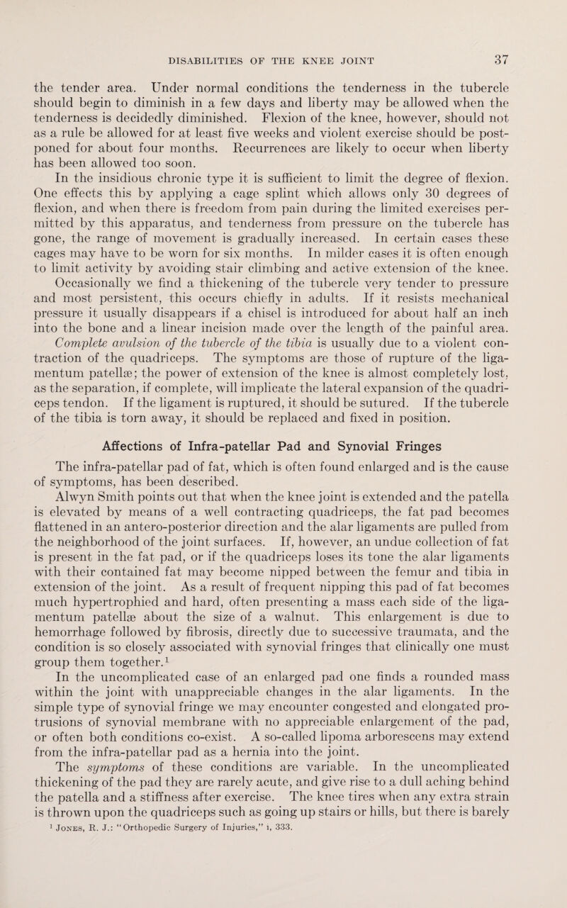 the tender area. Under normal conditions the tenderness in the tubercle should begin to diminish in a few days and liberty may be allowed when the tenderness is decidedly diminished. Flexion of the knee, however, should not as a rule be allowed for at least five weeks and violent exercise should be post¬ poned for about four months. Recurrences are likely to occur when liberty has been allowed too soon. In the insidious chronic type it is sufficient to limit the degree of flexion. One effects this by applying a cage splint which allows only 30 degrees of flexion, and when there is freedom from pain during the limited exercises per¬ mitted by this apparatus, and tenderness from pressure on the tubercle has gone, the range of movement is gradually increased. In certain cases these cages may have to be worn for six months. In milder cases it is often enough to limit activity by avoiding stair climbing and active extension of the knee. Occasionally we find a thickening of the tubercle very tender to pressure and most persistent, this occurs chiefly in adults. If it resists mechanical pressure it usually disappears if a chisel is introduced for about half an inch into the bone and a linear incision made over the length of the painful area. Complete avulsion of the tubercle of the tibia is usually due to a violent con¬ traction of the quadriceps. The symptoms are those of rupture of the liga- mentum patellae; the power of extension of the knee is almost completely lost, as the separation, if complete, will implicate the lateral expansion of the quadri¬ ceps tendon. If the ligament is ruptured, it should be sutured. If the tubercle of the tibia is torn away, it should be replaced and fixed in position. Affections of Infra-patellar Pad and Synovial Fringes The infra-patellar pad of fat, which is often found enlarged and is the cause of symptoms, has been described. Alwyn Smith points out that when the knee joint is extended and the patella is elevated by means of a well contracting quadriceps, the fat pad becomes flattened in an antero-posterior direction and the alar ligaments are pulled from the neighborhood of the joint surfaces. If, however, an undue collection of fat is present in the fat pad, or if the quadriceps loses its tone the alar ligaments with their contained fat may become nipped between the femur and tibia in extension of the joint. As a result of frequent nipping this pad of fat becomes much hypertrophied and hard, often presenting a mass each side of the liga- mentum patellae about the size of a walnut. This enlargement is due to hemorrhage followed by fibrosis, directly due to successive traumata, and the condition is so closely associated with synovial fringes that clinically one must group them together.1 In the uncomplicated case of an enlarged pad one finds a rounded mass within the joint with unappreciable changes in the alar ligaments. In the simple type of synovial fringe we may encounter congested and elongated pro¬ trusions of synovial membrane with no appreciable enlargement of the pad, or often both conditions co-exist. A so-called lipoma arborescens may extend from the infra-patellar pad as a hernia into the joint. The symptoms of these conditions are variable. In the uncomplicated thickening of the pad they are rarely acute, and give rise to a dull aching behind the patella and a stiffness after exercise. The knee tires when any extra strain is thrown upon the quadriceps such as going up stairs or hills, but there is barely 1 Jones, R. J.: “Orthopedic Surgery of Injuries,” 1, 333.