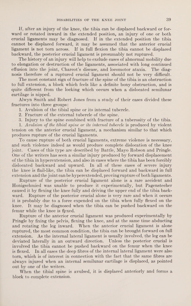If, after an injury of the knee, the tibia can be displaced backward or for¬ ward or rotated inward in the extended position, an injury of one or both crucial ligaments may be diagnosed. If in the extended position the tibia cannot be displaced forward, it may be assumed that the anterior crucial ligament is not torn across. If in full flexion the tibia cannot be displaced backward, the posterior crucial ligament is presumably not ruptured. The history of an injury will help to exclude cases of abnormal mobility due to elongation or destruction of the ligaments, associated with long continued effusion into the joint, Charcot’s disease, and locomotor ataxia. The diag¬ nosis therefore of a ruptured crucial ligament should not be very difficult. The most constant sign of fracture of the spine of the tibia is an obstruction to full extension, a block which feels like a definite bony obstruction, and is quite different from the locking which occurs when a dislocated semilunar cartilage is nipped. Alwyn Smith and Robert Jones from a study of their cases divided these fractures into three groups: 1. Avulsion of the tibial spine or its internal tubercle. 2. Fracture of the external tubercle of the spine. 3. Injury to the spine combined with fracture of a tuberosity of the tibia. 1. Avulsion of the tibial sjpine or its internal tubercle is produced by violent tension on the anterior crucial ligament, a mechanism similar to that which produces rupture of the crucial ligaments. To cause rupture of both crucial ligaments, extreme violence is necessary, and such violence indeed as would produce complete dislocation of the knee joint. Cases of this type are described by Battle, Mayo Robson and Pringle. One of the writers has seen a similar injury produced by forward displacement of the tibia in hyperextension, and also in cases where the tibia has been forcibly dislocated backward and upward. In all of these cases of severe injury the knee is flail-like, the tibia can be displaced forward and backward in full extension and the j oint can be hyperextended, proving rupture of both ligaments. Rupture of the posterior crucial ligament alone is a rare accident and Honigschmied was unable to produce it experimentally, but Pagenstecher caused it by flexing the knee fully and driving the upper end of the tibia back¬ ward. Rupture of the posterior crucial alone is very rare and when it occurs it is probably due to a force expended on the tibia when fully flexed on the knee. It may be diagnosed when the tibia can be pushed backward on the femur while the knee is flexed. Rupture of the anterior crucial ligament was produced experimentally by Pringle by fixing the pelvis, flexing the knee, and at the same time abducting and rotating the leg inward. When the anterior crucial ligament is alone ruptured, the most common condition, the tibia can be brought forward on full extension. As the internal lateral ligament is usually involved, the leg can be deviated laterally in an outward direction. Unless the posterior crucial is involved the tibia cannot be pushed backward on the femur when the knee is flexed. In all cases the deep fibres of the internal lateral ligament were also torn, which is of interest in connection with the fact that the same fibres are always injured when an internal semilunar cartilage is displaced, as pointed out by one of the writers. When the tibial spine is avulsed, it is displaced anteriorly and forms a block to complete extension.