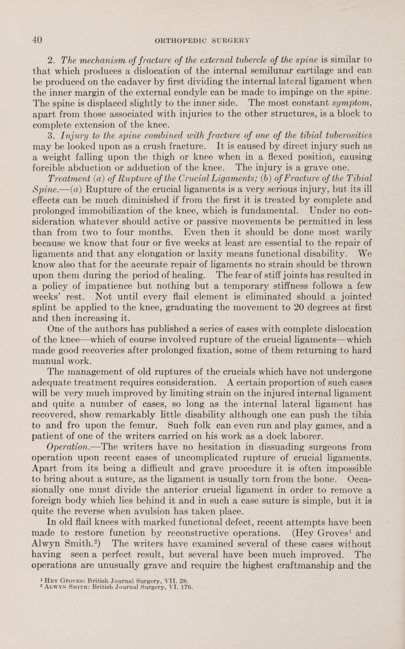2. The mechanism of fracture of the external tubercle of the spine is similar to that which produces a dislocation of the internal semilunar cartilage and can be produced on the cadaver by first dividing the internal lateral ligament when the inner margin of the external condyle can be made to impinge on the spine. The spine is displaced slightly to the inner side. The most constant symptom, apart from those associated with injuries to the other structures, is a block to complete extension of the knee. 3. Injury to the spine combined with fracture of one of the tibial tuberosities may be looked upon as a crush fracture. It is caused by direct injury such as a weight falling upon the thigh or knee when in a flexed position, causing forcible abduction or adduction of the knee. The injury is a grave one. Treatment (a) of Rupture of the Crucial Ligaments; (6) of Fracture of the Tibial Spine.—(a) Rupture of the crucial ligaments is a very serious injury, but its ill effects can be much diminished if from the first it is treated by complete and prolonged immobilization of the knee, which is fundamental. Under no con¬ sideration whatever should active or passive movements be permitted in less than from two to four months. Even then it should be done most warily because we know that four or five weeks at least are essential to the repair of ligaments and that any elongation or laxity means functional disability. We know also that for the accurate repair of ligaments no strain should be thrown upon them during the period of healing. The fear of stiff joints has resulted in a policy of impatience but nothing but a temporary stiffness follows a few weeks’ rest. Not until every flail element is eliminated should a jointed splint be applied to the knee, graduating the movement to 20 degrees at first and then increasing it. One of the authors has published a series of cases with complete dislocation of the knee—which of course involved rupture of the crucial ligaments—which made good recoveries after prolonged fixation, some of them returning to hard manual work. The management of old ruptures of the crucials which have not undergone adequate treatment requires consideration. A certain proportion of such cases will be very much improved by limiting strain on the injured internal ligament and quite a number of cases, so long as the internal lateral ligament has recovered, show remarkably little disability although one can push the tibia to and fro upon the femur. Such folk can even run and play games, and a patient of one of the writers carried on his work as a dock laborer. Operation.—The writers have no hesitation in dissuading surgeons from operation upon recent cases of uncomplicated rupture of crucial ligaments. Apart from its being a difficult and grave procedure it is often impossible to bring about a suture, as the ligament is usually torn from the bone. Occa¬ sionally one must divide the anterior crucial ligament in order to remove a foreign body which lies behind it and in such a case suture is simple, but it is quite the reverse when avulsion has taken place. In old flail knees with marked functional defect, recent attempts have been made to restore function by reconstructive operations. (Hey Groves1 and Alwyn Smith.2) The writers have examined several of these cases without having seen a perfect result, but several have been much improved. The operations are unusually grave and require the highest craftmanship and the 1 Hey GrovEs: British Journal Surgery, VII. 28. 2 Alwyn; Smith: British Journal Surgery, VI. 176.