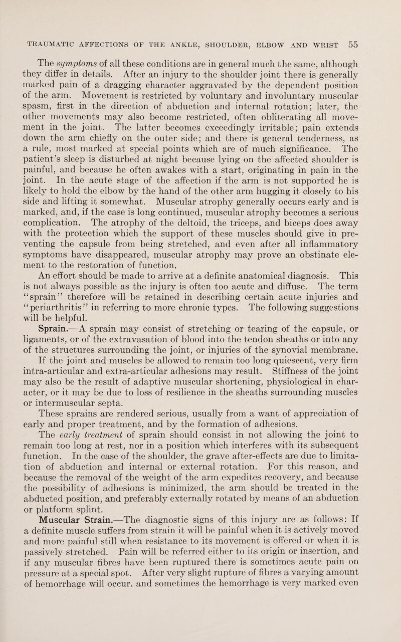 The symptoms of all these conditions are in general much the same, although they differ in details. After an injury to the shoulder joint there is generally marked pain of a dragging character aggravated by the dependent position of the arm. Movement is restricted by voluntary and involuntary muscular spasm, first in the direction of abduction and internal rotation; later, the other movements may also become restricted, often obliterating all move¬ ment in the joint. The latter becomes exceedingly irritable; pain extends down the arm chiefly on the outer side; and there is general tenderness, as a rule, most marked at special points which are of much significance. The patient’s sleep is disturbed at night because lying on the affected shoulder is painful, and because he often awakes with a start, originating in pain in the joint. In the acute stage of the affection if the arm is not supported he is likely to hold the elbow by the hand of the other arm hugging it closely to his side and lifting it somewhat. Muscular atrophy generally occurs early and is marked, and, if the case is long continued, muscular atrophy becomes a serious complication. The atrophy of the deltoid, the triceps, and biceps does away with the protection which the support of these muscles should give in pre¬ venting the capsule from being stretched, and even after all inflammatory symptoms have disappeared, muscular atrophy may prove an obstinate ele¬ ment to the restoration of function. An effort should be made to arrive at a definite anatomical diagnosis. This is not always possible as the injury is often too acute and diffuse. The term “sprain” therefore will be retained in describing certain acute injuries and “ periarthritis ” in referring to more chronic types. The following suggestions will be helpful. Sprain.—A sprain may consist of stretching or tearing of the capsule, or ligaments, or of the extravasation of blood into the tendon sheaths or into any of the structures surrounding the joint, or injuries of the synovial membrane. If the joint and muscles be allowed to remain too long quiescent, very firm intra-articular and extra-articular adhesions may result. Stiffness of the joint may also be the result of adaptive muscular shortening, physiological in char¬ acter, or it may be due to loss of resilience in the sheaths surrounding muscles or intermuscular septa. These sprains are rendered serious, usually from a want of appreciation of early and proper treatment, and by the formation of adhesions. The early treatment of sprain should consist in not allowing the joint to remain too long at rest, nor in a position which interferes with its subsequent function. In the case of the shoulder, the grave after-effects are due to limita¬ tion of abduction and internal or external rotation. For this reason, and because the removal of the weight of the arm expedites recovery, and because the possibility of adhesions is minimized, the arm should be treated in the abducted position, and preferably externally rotated by means of an abduction or platform splint. Muscular Strain.—The diagnostic signs of this injury are as follows: If a definite muscle suffers from strain it will be painful when it is actively moved and more painful still when resistance to its movement is offered or when it is passively stretched. Pain will be referred either to its origin or insertion, and if any muscular fibres have been ruptured there is sometimes acute pain on pressure at a special spot. After very slight rupture of fibres a varying amount of hemorrhage will occur, and sometimes the hemorrhage is very marked even