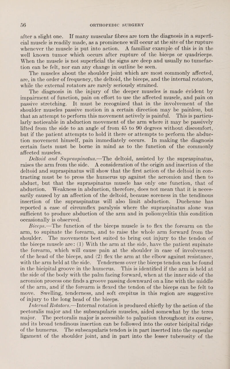 after a slight one. If many muscular fibres are torn the diagnosis in a superfi¬ cial muscle is readily made, as a prominence will occur at the site of the rupture whenever the muscle is put into action. A familiar example of this is in the well known tumor which occurs after rupture of the biceps or quadriceps. When the muscle is not superficial the signs are deep and usually no tumefac¬ tion can be felt, nor can any change in outline be seen. The muscles about the shoulder joint which are most commonly affected, are, in the order of frequency, the deltoid, the biceps, and the internal rotators, while the external rotators are rarely seriously strained. The diagnosis in the injury of the deeper muscles is made evident by impairment of function, pain on effort to use the affected muscle, and pain on passive stretching. It must be recognized that in the involvement of the shoulder muscles passive motion in a certain direction may be painless, but that an attempt to perform this movement actively is painful. This is particu¬ larly noticeable in abduction movement of the arm where it may be passively lifted from the side to an angle of from 45 to 90 degrees without discomfort, but if the patient attempts to hold it there or attempts to perform the abduc¬ tion movement himself, pain immediately occurs. In making the diagnosis certain facts must be borne in mind as to the function of the commonly affected muscles. Deltoid and Supraspinatus.—The deltoid, assisted by the supraspinatus, raises the arm from the side. A consideration of the origin and insertion of the deltoid and supraspinatus will show that the first action of the deltoid in con¬ tracting must be to press the humerus up against the acromion and then to abduct, but that the supraspinatus muscle has only one function, that of abduction. Weakness in abduction, therefore, does not mean that it is neces¬ sarily caused by an affection of the deltoid, because soreness in the tendinous insertion of the supraspinatus will also limit abduction. Duchenne has reported a case of circumflex paralysis where the supraspinatus alone was sufficient to produce abduction of the arm and in poliomyelitis this condition occasionally is observed. Biceps.—The function of the biceps muscle is to flex the forearm on the arm, to supinate the forearm, and to raise the whole arm forward from the shoulder. The movements best suited to bring out injury to the tendon of the biceps muscle are: (1) With the arm at the side, have the patient supinate the forearm, which will cause pain at the shoulder in case of involvement of the head of the biceps, and (2) flex the arm at the elbow against resistance, with the arm held at the side. Tenderness over the biceps tendon can be found in the bicipital groove in the humerus. This is identified if the arm is held at the side of the body with the palm facing forward, when at the inner side of the acromion process one finds a groove passing downward on a line with the middle of the arm, and if the forearm is flexed the tendon of the biceps can be felt to move. Swelling, tenderness, and soft crepitus in this region are suggestive of injury to the long head of the biceps. Internal Rotators.—Internal rotation is produced chiefly by the action of the pectoralis major and the subscapularis muscles, aided somewhat by the teres major. The pectoralis major is accessible to palpation throughout its course, and its broad tendinous insertion can be followed into the outer bicipital ridge of the humerus. The subscapularis tendon is in part inserted into the capsular ligament of the shoulder joint, and in part into the lesser tuberosity of the