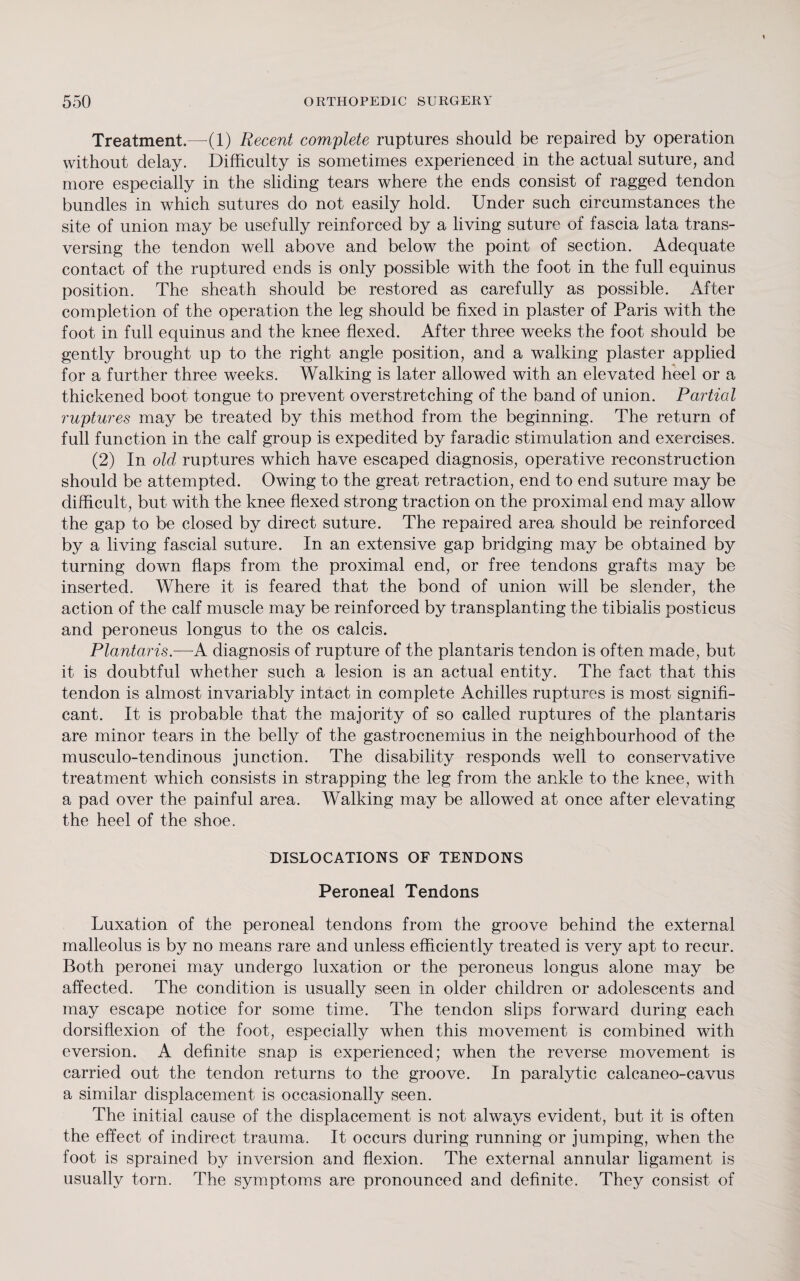 Treatment.—(1) Recent complete ruptures should be repaired by operation without delay. Difficulty is sometimes experienced in the actual suture, and more especially in the sliding tears where the ends consist of ragged tendon bundles in which sutures do not easily hold. Under such circumstances the site of union may be usefully reinforced by a living suture of fascia lata trans- versing the tendon well above and below the point of section. Adequate contact of the ruptured ends is only possible with the foot in the full equinus position. The sheath should be restored as carefully as possible. After completion of the operation the leg should be fixed in plaster of Paris with the foot in full equinus and the knee flexed. After three weeks the foot should be gently brought up to the right angle position, and a walking plaster applied for a further three weeks. Walking is later allowed with an elevated heel or a thickened boot tongue to prevent overstretching of the band of union. Partial ruptures may be treated by this method from the beginning. The return of full function in the calf group is expedited by faradic stimulation and exercises. (2) In old ruptures which have escaped diagnosis, operative reconstruction should be attempted. Owing to the great retraction, end to end suture may be difficult, but with the knee flexed strong traction on the proximal end may allow the gap to be closed by direct suture. The repaired area should be reinforced by a living fascial suture. In an extensive gap bridging may be obtained by turning down flaps from the proximal end, or free tendons grafts may be inserted. Where it is feared that the bond of union will be slender, the action of the calf muscle may be reinforced by transplanting the tibialis posticus and peroneus longus to the os calcis. Plantaris.—A diagnosis of rupture of the plantaris tendon is often made, but it is doubtful whether such a lesion is an actual entity. The fact that this tendon is almost invariably intact in complete Achilles ruptures is most signifi¬ cant. It is probable that the majority of so called ruptures of the plantaris are minor tears in the belly of the gastrocnemius in the neighbourhood of the musculo-tendinous junction. The disability responds well to conservative treatment which consists in strapping the leg from the ankle to the knee, with a pad over the painful area. Walking may be allowed at once after elevating the heel of the shoe. DISLOCATIONS OF TENDONS Peroneal Tendons Luxation of the peroneal tendons from the groove behind the external malleolus is by no means rare and unless efficiently treated is very apt to recur. Both peronei may undergo luxation or the peroneus longus alone may be affected. The condition is usually seen in older children or adolescents and may escape notice for some time. The tendon slips forward during each dorsiflexion of the foot, especially when this movement is combined with eversion. A definite snap is experienced; when the reverse movement is carried out the tendon returns to the groove. In paralytic calcaneo-cavus a similar displacement is occasionally seen. The initial cause of the displacement is not always evident, but it is often the effect of indirect trauma. It occurs during running or jumping, when the foot is sprained by inversion and flexion. The external annular ligament is usually torn. The symptoms are pronounced and definite. They consist of