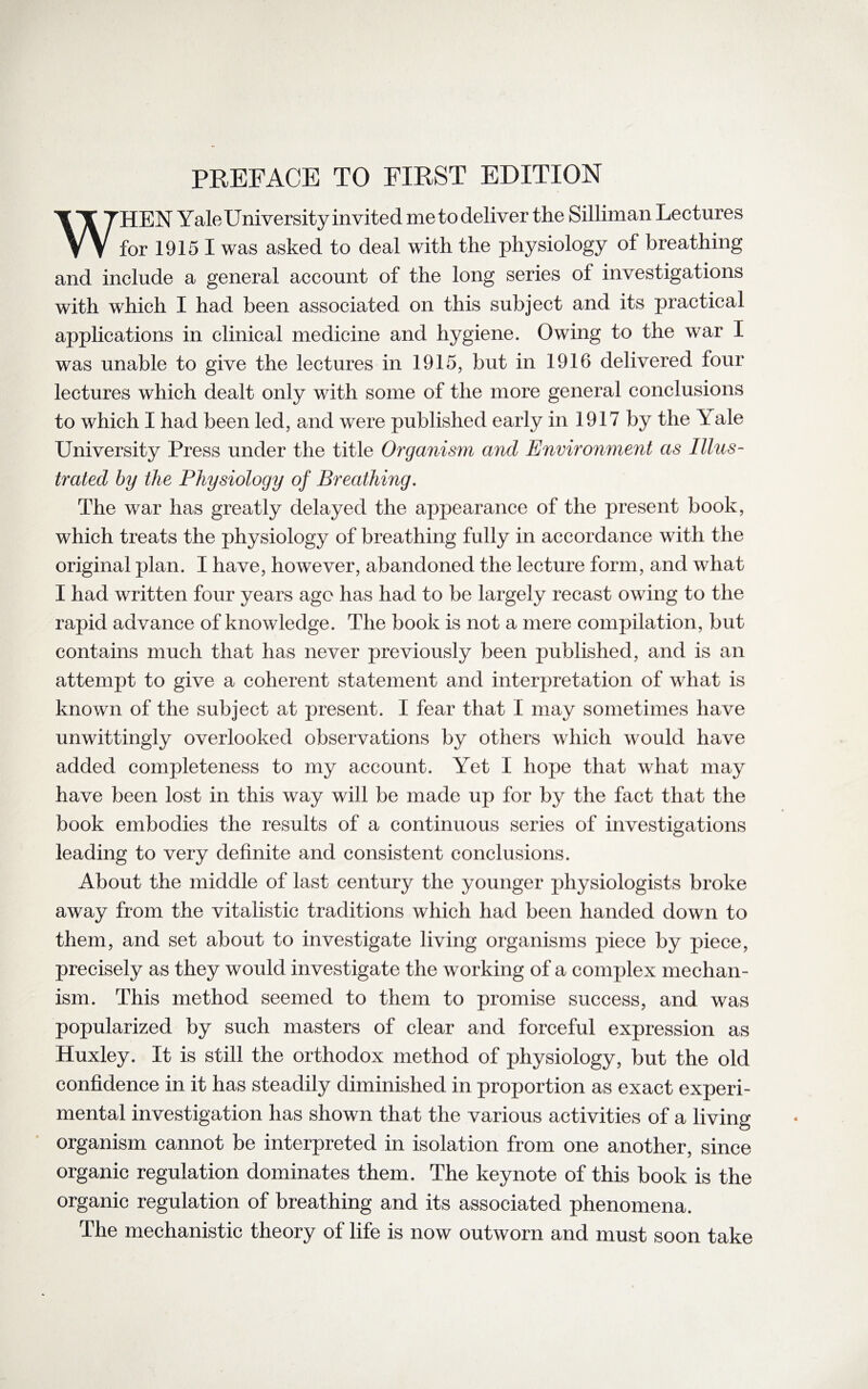 WHEN Yale University invited metodeliver the Silliman Lectures for 1915 I was asked to deal with the physiology of breathing and include a general account of the long series of investigations with which I had been associated on this subject and its practical applications in clinical medicine and hygiene. Owing to the war I was unable to give the lectures in 1915, but in 1916 delivered four lectures which dealt only with some of the more general conclusions to which I had been led, and were published early in 1917 by the Y ale University Press under the title Organism and Environment as Illus¬ trated by the Physiology of Breathing. The war has greatly delayed the appearance of the present book, which treats the physiology of breathing fully in accordance with the original plan. I have, however, abandoned the lecture form, and what I had written four years ago has had to be largely recast owing to the rapid advance of knowledge. The book is not a mere compilation, but contains much that has never previously been published, and is an attempt to give a coherent statement and interpretation of what is known of the subject at present. I fear that I may sometimes have unwittingly overlooked observations by others which would have added completeness to my account. Yet I hope that what may have been lost in this way will be made up for by the fact that the book embodies the results of a continuous series of investigations leading to very definite and consistent conclusions. About the middle of last century the younger physiologists broke away from the vitalistic traditions which had been handed down to them, and set about to investigate living organisms piece by piece, precisely as they would investigate the working of a complex mechan¬ ism. This method seemed to them to promise success, and was popularized by such masters of clear and forceful expression as Huxley. It is still the orthodox method of physiology, but the old confidence in it has steadily diminished in proportion as exact experi¬ mental investigation has shown that the various activities of a living organism cannot be interpreted in isolation from one another, since organic regulation dominates them. The keynote of this book is the organic regulation of breathing and its associated phenomena. The mechanistic theory of life is now outworn and must soon take