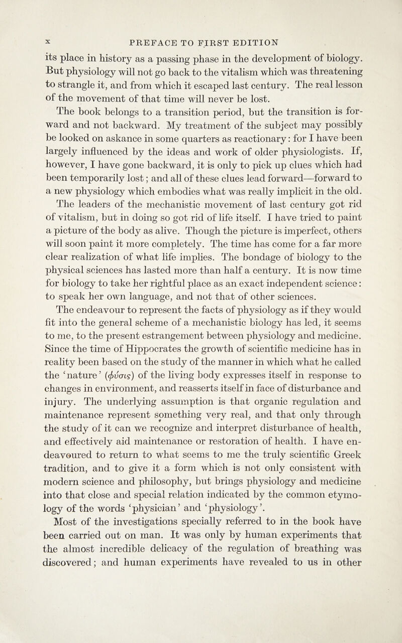 its place in history as a passing phase in the development of biology. But physiology will not go back to the vitalism which was threatening to strangle it, and from which it escaped last century. The real lesson of the movement of that time wTill never be lost. The book belongs to a transition period, but the transition is for¬ ward and not backward. My treatment of the subject may possibly be looked on askance in some quarters as reactionary: for I have been largely influenced by the ideas and work of older physiologists. If, however, I have gone backward, it is only to pick up clues which had been temporarily lost; and all of these clues lead forward—forward to a new physiology which embodies what was really implicit in the old. The leaders of the mechanistic movement of last century got rid of vitalism, but in doing so got rid of life itself. I have tried to paint a picture of the body as alive. Though the picture is imperfect, others will soon paint it more completely. The time has come for a far more clear realization of what life implies. The bondage of biology to the physical sciences has lasted more than half a century. It is now time for biology to take her rightful place as an exact independent science: to speak her own language, and not that of other sciences. The endeavour to represent the facts of physiology as if they would fit into the general scheme of a mechanistic biology has led, it seems to me, to the present estrangement between physiology and medicine. Since the time of Hippocrates the growth of scientific medicine has in reality been based on the study of the manner in which what he called the ' nature7 (<fivcrcs) of the living body expresses itself in response to changes in environment, and reasserts itself in face of disturbance and injury. The underlying assumption is that organic regulation and maintenance represent something very real, and that only through the study of it can we recognize and interpret disturbance of health, and effectively aid maintenance or restoration of health. I have en¬ deavoured to return to what seems to me the truly scientific Greek tradition, and to give it a form which is not only consistent with modern science and philosophy, but brings physiology and medicine into that close and special relation indicated by the common etymo¬ logy of the words 'physician7 and 'physiology7. Most of the investigations specially referred to in the book have been carried out on man. It was only by human experiments that the almost incredible delicacy of the regulation of breathing was discovered ; and human experiments have revealed to us in other