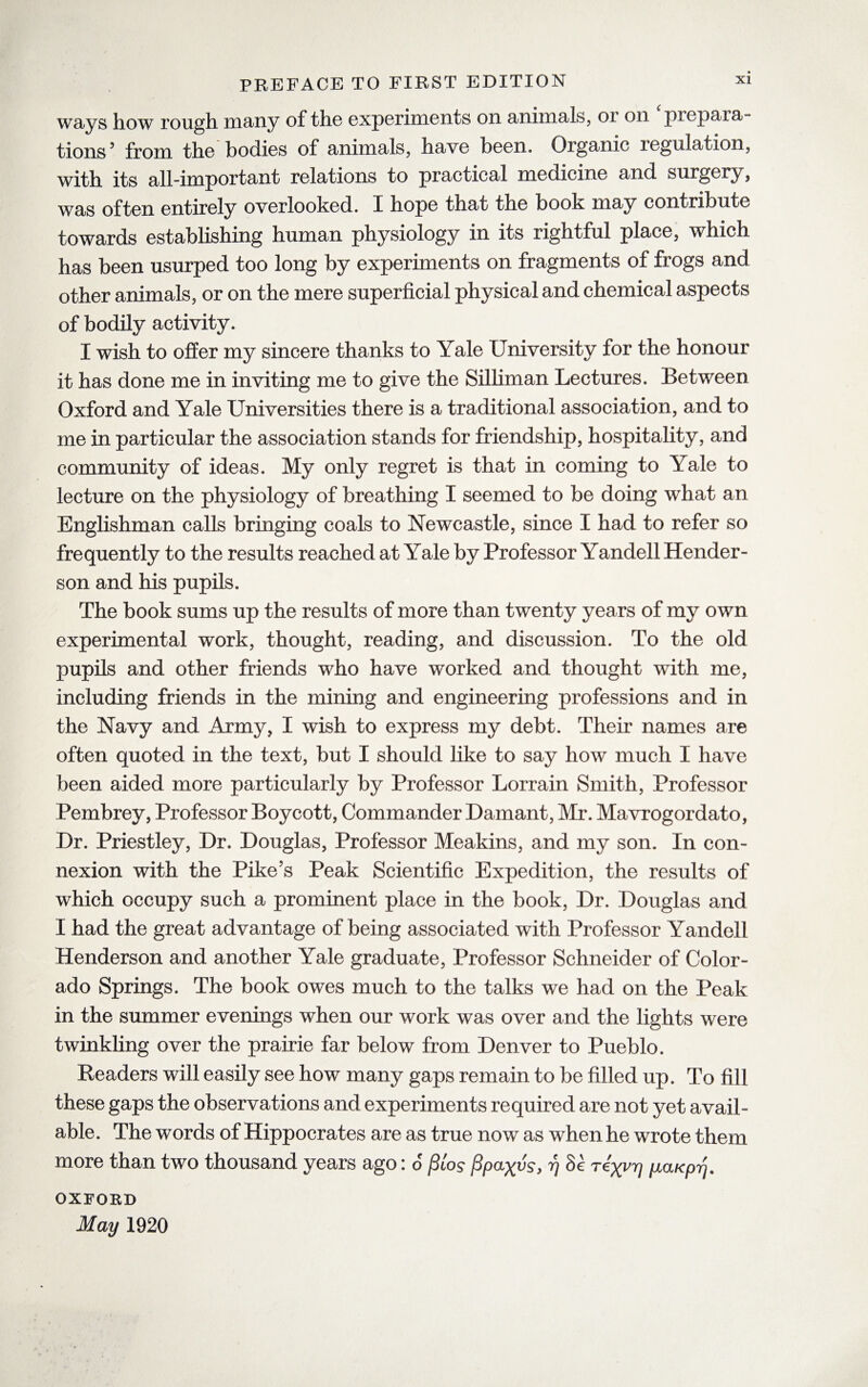 ways how rough many of the experiments on animals, ot on prepara¬ tions5 from the bodies of animals, have been. Organic legulation, with its all-important relations to practical medicine and surgery, was often entirely overlooked. I hope that the book may contribute towards establishing human physiology in its rightful place, which has been usurped too long by experiments on fragments of frogs and other animals, or on the mere superficial physical and chemical aspects of bodily activity. I wish to offer my sincere thanks to Yale University for the honour it has done me in inviting me to give the Silliman Lectures. Between Oxford and Yale Universities there is a traditional association, and to me in particular the association stands for friendship, hospitality, and community of ideas. My only regret is that in coming to Yale to lecture on the physiology of breathing I seemed to be doing what an Englishman calls bringing coals to Newcastle, since I had to refer so frequently to the results reached at Yale by Professor Yandell Hender¬ son and his pupils. The book sums up the results of more than twenty years of my own experimental work, thought, reading, and discussion. To the old pupils and other friends who have worked and thought with me, including friends in the mining and engineering professions and in the Navy and Army, I wish to express my debt. Their names are often quoted in the text, but I should like to say how much I have been aided more particularly by Professor Lorrain Smith, Professor Pembrey, Professor Boycott, Commander Damant, Mr. Mavrogordato, Dr. Priestley, Dr. Douglas, Professor Meakins, and my son. In con¬ nexion with the Pike’s Peak Scientific Expedition, the results of which occupy such a prominent place in the book, Dr. Douglas and I had the great advantage of being associated with Professor Yandell Henderson and another Yale graduate, Professor Schneider of Color¬ ado Springs. The book owes much to the talks we had on the Peak in the summer evenings when our work was over and the lights were twinkling over the prairie far below from Denver to Pueblo. Readers will easily see how many gaps remain to be filled up. To fill these gaps the observations and experiments required are not yet avail¬ able. The words of Hippocrates are as true now as when he wrote them more than two thousand years ago: 6 jSios fipaxvs, rj Sc rexvrj piaKprj. OXFORD May 1920