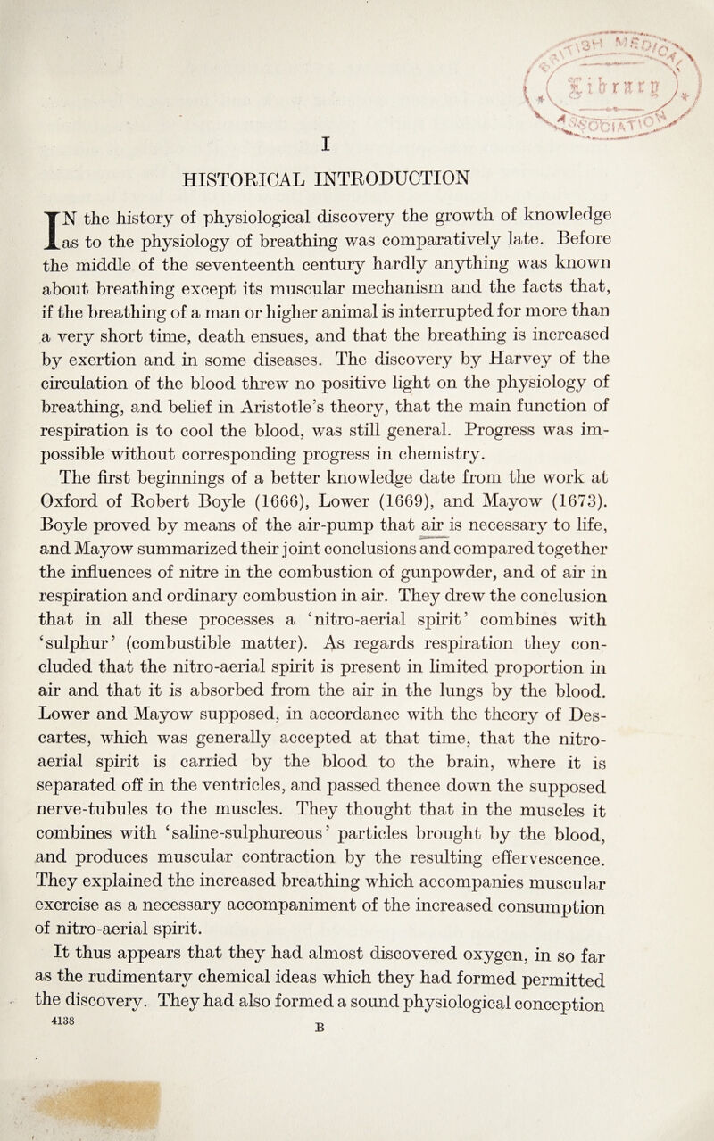 HISTORICAL INTRODUCTION IN the history of physiological discovery the growth of knowledge as to the physiology of breathing was comparatively late. Before the middle of the seventeenth century hardly anything was known about breathing except its muscular mechanism and the facts that, if the breathing of a man or higher animal is interrupted for more than a very short time, death ensues, and that the breathing is increased by exertion and in some diseases. The discovery by Harvey of the circulation of the blood threw no positive light on the physiology of breathing, and belief in Aristotle’s theory, that the main function of respiration is to cool the blood, was still general. Progress was im¬ possible without corresponding progress in chemistry. The first beginnings of a better knowledge date from the work at Oxford of Robert Boyle (1666), Lower (1669), and Mayow (1673). Boyle proved by means of the air-pump that air is necessary to life, and Mayow summarized their joint conclusions and compared together the influences of nitre in the combustion of gunpowder, and of air in respiration and ordinary combustion in air. They drew the conclusion that in all these processes a 'nitro-aerial spirit’ combines with 'sulphur’ (combustible matter). As regards respiration they con¬ cluded that the nitro-aerial spirit is present in limited proportion in air and that it is absorbed from the air in the lungs by the blood. Lower and Mayow supposed, in accordance with the theory of Des¬ cartes, which was generally accepted at that time, that the nitro- aerial spirit is carried by the blood to the brain, where it is separated off in the ventricles, and passed thence down the supposed nerve-tubules to the muscles. They thought that in the muscles it combines with 'saline-sulphureous’ particles brought by the blood, and produces muscular contraction by the resulting effervescence. They explained the increased breathing which accompanies muscular exercise as a necessary accompaniment of the increased consumption of nitro-aerial spirit. It thus appears that they had almost discovered oxygen, in so far as the rudimentary chemical ideas which they had formed permitted the discovery. They had also formed a sound physiological conception