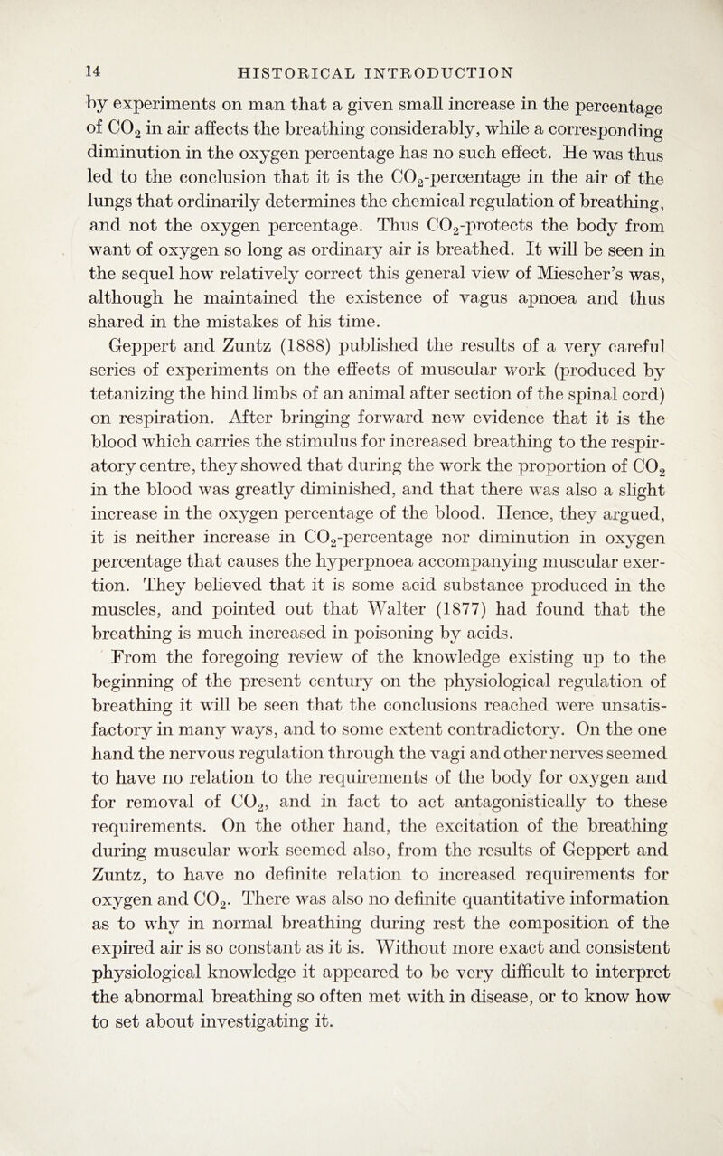 by experiments on man that a given small increase in the percentage of C02 in air affects the breathing considerably, while a corresponding diminution in the oxygen percentage has no such effect. He was thus led to the conclusion that it is the C02-percentage in the air of the lungs that ordinarily determines the chemical regulation of breathing, and not the oxygen percentage. Thus C02-protects the body from want of oxygen so long as ordinary air is breathed. It will be seen in the sequel how relatively correct this general view of Miescher’s was, although he maintained the existence of vagus apnoea and thus shared in the mistakes of his time. Geppert and Zuntz (1888) published the results of a very careful series of experiments on the effects of muscular work (produced by tetanizing the hind limbs of an animal after section of the spinal cord) on respiration. After bringing forward new evidence that it is the blood which carries the stimulus for increased breathing to the respir¬ atory centre, they showed that during the work the proportion of C02 in the blood was greatly diminished, and that there was also a slight increase in the oxygen percentage of the blood. Hence, they argued, it is neither increase in C02-percentage nor diminution in oxygen percentage that causes the hyperpnoea accompanying muscular exer¬ tion. They believed that it is some acid substance produced in the muscles, and pointed out that Walter (1877) had found that the breathing is much increased in poisoning by acids. From the foregoing review of the knowledge existing up to the beginning of the present century on the physiological regulation of breathing it will be seen that the conclusions reached were unsatis¬ factory in many ways, and to some extent contradictory. On the one hand the nervous regulation through the vagi and other nerves seemed to have no relation to the requirements of the body for oxygen and for removal of C02, and in fact to act antagonistically to these requirements. On the other hand, the excitation of the breathing during muscular work seemed also, from the results of Geppert and Zuntz, to have no definite relation to increased requirements for oxygen and C02. There was also no definite quantitative information as to why in normal breathing during rest the composition of the expired air is so constant as it is. Without more exact and consistent physiological knowledge it appeared to be very difficult to interpret the abnormal breathing so often met with in disease, or to know how to set about investigating it.