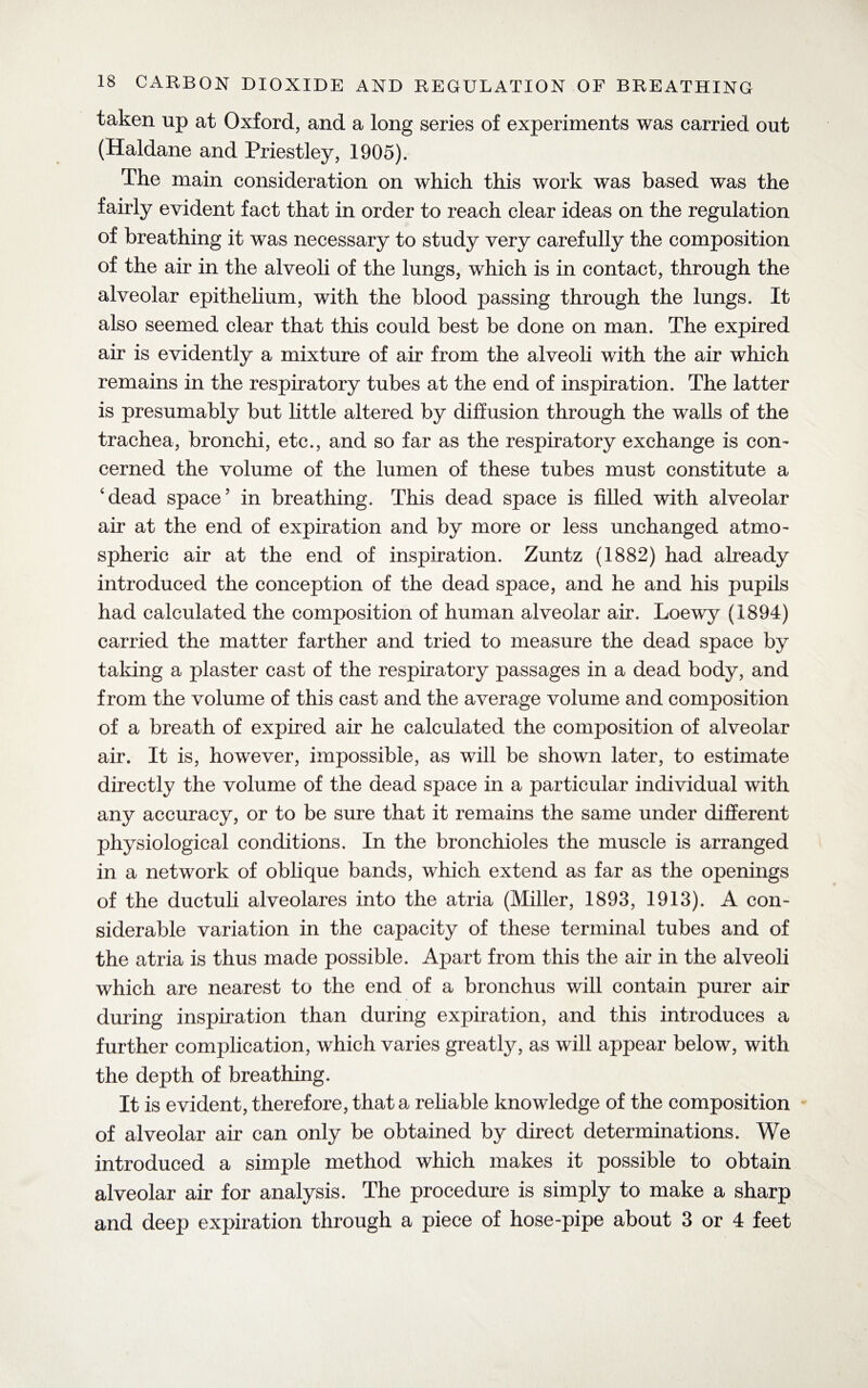 taken up at Oxford, and a long series of experiments was carried out (Haldane and Priestley, 1905). The main consideration on which this work was based was the fairly evident fact that in order to reach clear ideas on the regulation of breathing it was necessary to study very carefully the composition of the air in the alveoli of the lungs, which is in contact, through the alveolar epithelium, with the blood passing through the lungs. It also seemed clear that this could best be done on man. The expired air is evidently a mixture of air from the alveoli with the air which remains in the respiratory tubes at the end of inspiration. The latter is presumably but little altered by diffusion through the walls of the trachea, bronchi, etc., and so far as the respiratory exchange is con¬ cerned the volume of the lumen of these tubes must constitute a ‘dead space’ in breathing. This dead space is filled with alveolar air at the end of expiration and by more or less unchanged atmo¬ spheric air at the end of inspiration. Zuntz (1882) had already introduced the conception of the dead space, and he and his pupils had calculated the composition of human alveolar air. Loewy (1894) carried the matter farther and tried to measure the dead space by taking a plaster cast of the respiratory passages in a dead body, and from the volume of this cast and the average volume and composition of a breath of expired air he calculated the composition of alveolar air. It is, however, impossible, as will be shown later, to estimate directly the volume of the dead space in a particular individual with any accuracy, or to be sure that it remains the same under different physiological conditions. In the bronchioles the muscle is arranged in a network of oblique bands, which extend as far as the openings of the ductuli alveolares into the atria (Miller, 1893, 1913). A con¬ siderable variation in the capacity of these terminal tubes and of the atria is thus made possible. Apart from this the air in the alveoli which are nearest to the end of a bronchus will contain purer air during inspiration than during expiration, and this introduces a further complication, which varies greatly, as will appear below, with the depth of breathing. It is evident, therefore, that a reliable knowledge of the composition of alveolar air can only be obtained by direct determinations. We introduced a simple method which makes it possible to obtain alveolar air for analysis. The procedure is simply to make a sharp and deep expiration through a piece of hose-pipe about 3 or 4 feet