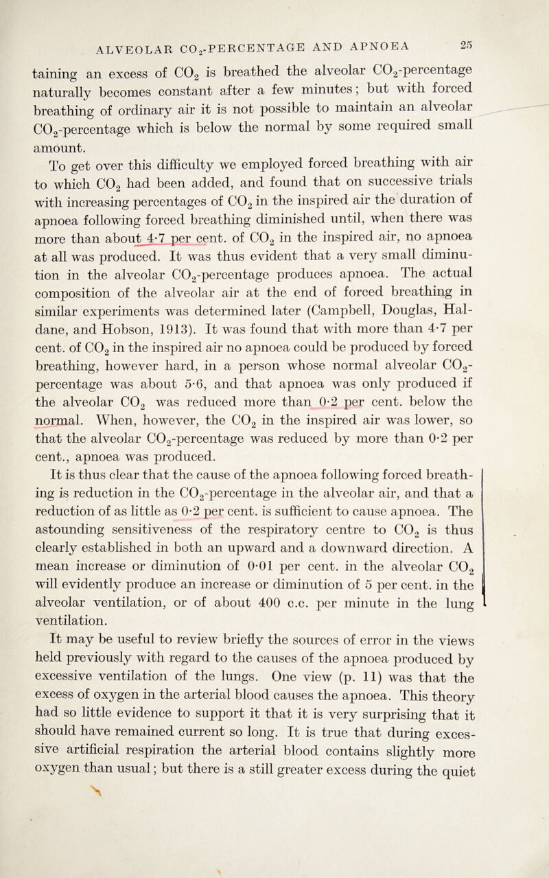 taining an excess of C02 is breathed the alveolar C02-percentage naturally becomes constant after a few minutes; but with forced breathing of ordinary air it is not possible to maintain an alveolar C02-percentage which is below the normal oy some required small amount. To get over this difficulty we employed forced breathing with air to which C02 had been added, and found that on successive trials with increasing percentages of C02 in the inspired air the duration of apnoea following forced breathing diminished until, when there was more than about 4-7 per cent, of C02 in the inspired air, no apnoea at all was produced. It was thus evident that a very small diminu¬ tion in the alveolar C02-percentage produces apnoea. The actual composition of the alveolar air at the end of forced breathing in similar experiments was determined later (Campbell, Douglas, Hal¬ dane, and Hobson, 1913). It was found that with more than 4-7 per cent, of C02 in the inspired air no apnoea could be produced by forced breathing, however hard, in a person whose normal alveolar C02- percentage was about 5-6, and that apnoea was only produced if the alveolar C02 was reduced more than 0-2 per cent, below the normal. When, however, the C02 in the inspired air was lower, so that the alveolar C02-percentage was reduced by more than 0-2 per cent., apnoea was produced. It is thus clear that the cause of the apnoea following forced breath¬ ing is reduction in the C02-percentage in the alveolar air, and that a reduction of as little as 0*2 per cent, is sufficient to cause apnoea. The astounding sensitiveness of the respiratory centre to C02 is thus clearly established in both an upward and a downward direction. A mean increase or diminution of 0-01 per cent, in the alveolar C02 will evidently produce an increase or diminution of 5 per cent, in the alveolar ventilation, or of about 400 c.c. per minute in the lung ventilation. It uray be useful to review briefly the sources of error in the views held previously with regard to the causes of the apnoea produced by excessive ventilation of the lungs. One view (p. 11) was that the excess of oxygen in the arterial blood causes the apnoea. This theory had so little evidence to support it that it is very surprising that it should have remained current so long. It is true that during exces¬ sive artificial respiration the arterial blood contains slightly more oxygen than usual; but there is a still greater excess during the quiet