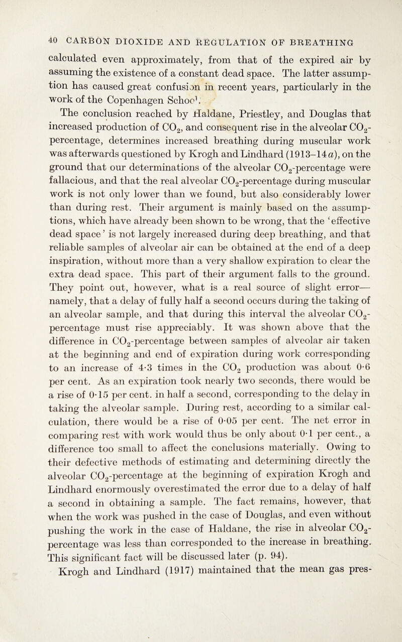 calculated even approximately, from that of the expired air by assuming the existence of a constant dead space. The latter assump¬ tion has caused great confusion in recent years, particularly in the work of the Copenhagen Schoc1. The conclusion reached by Haldane, Priestley, and Douglas that increased production of C02, and consequent rise in the alveolar C02- percentage, determines increased breathing during muscular work was afterwards questioned by Krogh andLindhard (1913-14 a), on the ground that our determinations of the alveolar C02-percentage were fallacious, and that the real alveolar C02-percentage during muscular work is not only lower than we found, but also considerably lower than during rest. Their argument is mainly based on the assump¬ tions, which have already been shown to be wrong, that the 'effective dead space ’ is not largely increased during deep breathing, and that reliable samples of alveolar air can be obtained at the end of a deep inspiration, without more than a very shallow expiration to clear the extra dead space. This part of their argument falls to the ground. They point out, however, what is a real source of slight error— namely, that a delay of fully half a second occurs during the taking of an alveolar sample, and that during this interval the alveolar C02- percentage must rise appreciably. It was shown above that the difference in C02-percentage between samples of alveolar air taken at the beginning and end of expiration during work corresponding to an increase of 4*3 times in the C02 production was about 0*6 per cent. As an expiration took nearly two seconds, there would be a rise of 0T5 per cent, in half a second, corresponding to the delay in taking the alveolar sample. During rest, according to a similar cal¬ culation, there would be a rise of 0-05 per cent. The net error in comparing rest with work would thus be only about 0T per cent., a difference too small to affect the conclusions materially. Owing to their defective methods of estimating and determining directly the alveolar C02-percentage at the beginning of expiration Krogh and Lindhard enormously overestimated the error due to a delay of half a second in obtaining a sample. The fact remains, however, that when the work was pushed in the case of Douglas, and even without pushing the work in the case of Haldane, the rise in alveolar C02- percentage was less than corresponded to the increase in breathing. This significant fact will be discussed later (p. 94). Krogh and Lindhard (1917) maintained that the mean gas pres-