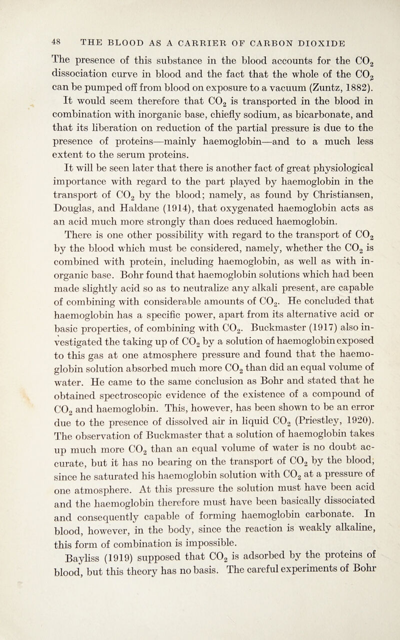 The presence of this substance in the blood accounts for the C02 dissociation curve in blood and the fact that the whole of the C02 can be pumped off from blood on exposure to a vacuum (Zuntz, 1882). It would seem therefore that C02 is transported in the blood in combination with inorganic base, chiefly sodium, as bicarbonate, and that its liberation on reduction of the partial pressure is due to the presence of proteins—mainly haemoglobin—and to a much less extent to the serum proteins. It will be seen later that there is another fact of great physiological importance with regard to the part played by haemoglobin in the transport of C02 by the blood; namely, as found by Christiansen, Douglas, and Haldane (1914), that oxygenated haemoglobin acts as an acid much more strongly than does reduced haemoglobin. There is one other possibility with regard to the transport of C02 by the blood which must be considered, namely, whether the C02 is combined with protein, including haemoglobin, as well as with in¬ organic base. Bohr found that haemoglobin solutions which had been made slightly acid so as to neutralize any alkali present, are capable of combining with considerable amounts of C02. He concluded that haemoglobin has a specific power, apart from its alternative acid or basic properties, of combining with C02. Buckmaster (1917) also in¬ vestigated the taking up of C02 by a solution of haemoglobin exposed to this gas at one atmosphere pressure and found that the haemo¬ globin solution absorbed much more C02 than did an equal volume of water. He came to the same conclusion as Bohr and stated that he obtained spectroscopic evidence of the existence of a compound of C02 and haemoglobin. This, however, has been shown to be an error due to the presence of dissolved air in liquid C02 (Priestley, 1920). The observation of Buckmaster that a solution of haemoglobin takes up much more C02 than an equal volume of water is no doubt ac¬ curate, but it has no bearing on the transport of C02 by the blood, since he saturated his haemoglobin solution with C02 at a pressure of one atmosphere. At this pressure the solution must have been acid and the haemoglobin therefore must have been basically dissociated and consequently capable of forming haemoglobin carbonate. In blood, however, in the body, since the reaction is weakly alkaline, this form of combination is impossible. Bayliss (1919) supposed that C02 is adsorbed by the proteins of blood, but this theory has no basis. The careful experiments of Bohr