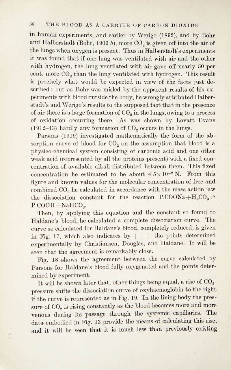 in human experiments, and earlier by Werigo (1892), and by Bohr and Halberstadt (Bohr, 1909 6), more C02 is given off into the air of the lungs when oxygen is present. Thus in Halberstadt’s experiments it was found that if one lung was ventilated with air and the other with hydrogen, the lung ventilated with air gave off nearly 50 per cent, more C02 than the lung ventilated with hydrogen. This result is precisely what would be expected in view of the facts just de¬ scribed ; but as Bohr was misled by the apparent results of his ex¬ periments with blood outside the body, he wrongly attributed Halber¬ stadt 5s and Werigo’s results to the supposed fact that in the presence of air there is a large formation of C02 in the lungs, owing to a process of oxidation occurring there. As was shown by Lovatt Evans (1912-13) hardly any formation of C02 occurs in the lungs. Parsons (1919) investigated mathematically the form of the ab¬ sorption curve of blood for C02 on the assumption that blood is a physico-chemical system consisting of carbonic acid and one other weak acid (represented by all the proteins present) with a fixed con¬ centration of available alkali distributed between them. This fixed concentration he estimated to be about 4*5xlO_2N. From this figure and known values for the molecular concentration of free and combined C02 he calculated in accordance with the mass action law the dissociation constant for the reaction P.C00Na+H2C03 ^ P.COOH+NaHCOg. Then, by applying this equation and the constant so found to Haldane’s blood, he calculated a complete dissociation curve. The curve so calculated for Haldane’s blood, completely reduced, is given in Fig. 17, which also indicates by + + + the points determined experimentally by Christiansen, Douglas, and Haldane. It will be seen that the agreement is remarkably close. Fig. 18 shows the agreement between the curve calculated by Parsons for Haldane’s blood fully oxygenated and the points deter¬ mined by experiment. It will be shown later that, other things being equal, a rise of COg- pressure shifts the dissociation curve of oxyhaemoglobin to the right if the curve is represented as in Fig. 19. In the living body the pres¬ sure of COo is rising constantly as the blood becomes more and more venous during its passage through the systemic capillaries. The data embodied in Fig. 13 provide the means of calculating this rise, and it will be seen that it is much less than previously existing