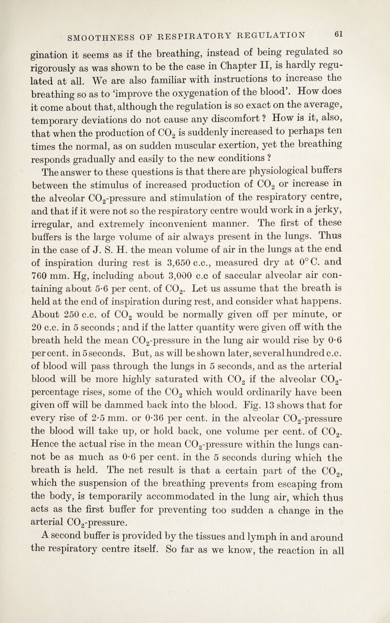 gination it seems as if the breathing, instead of being regulated so rigorously as was shown to be the case in Chapter II, is hardly xegu- lated at all. We are also familiar with instructions to increase the breathing so as to ‘improve the oxygenation of the blood . How does it come about that, although the regulation is so exact on the average, temporary deviations do not cause any discomfort ? How is it, also, that when the production of C02 is suddenly increased to perhaps ten times the normal, as on sudden muscular exertion, yet the breathing responds gradually and easily to the new conditions ? The answer to these questions is that there are physiological buffers between the stimulus of increased production of C02 or increase in the alveolar C02-pressure and stimulation of the respiratory centre, and that if it were not so the respiratory centre would work in a jerky, irregular, and extremely inconvenient manner. The first of these buffers is the large volume of air always present in the lungs. Thus in the case of J. S. H. the mean volume of air in the lungs at the end of inspiration during rest is 3,650 c.c., measured dry at 0°C. and 760 mm. Hg, including about 3,000 c.c of saccular alveolar air con¬ taining about 5*6 per cent, of C02. Let us assume that the breath is held at the end of inspiration during rest, and consider what happens. About 250 c.c. of C02 would be normally given off per minute, or 20 c.c. in 5 seconds ; and if the latter quantity were given off with the breath held the mean C02-pressure in the lung air would rise by 0*6 percent, in 5 seconds. But, as will be shown later, several hundred c.c. of blood will pass through the lungs in 5 seconds, and as the arterial blood will be more highly saturated with C02 if the alveolar C02- percentage rises, some of the C02 which would ordinarily have been given off will be dammed back into the blood. Fig. 13 shows that for every rise of 2-5 mm. or 0-36 per cent, in the alveolar C02-pressure the blood will take up, or hold back, one volume per cent, of C02. Hence the actual rise in the mean C02-pressure within the lungs can¬ not be as much as 0-6 per cent, in the 5 seconds during which the breath is held. The net result is that a certain part of the C02, which the suspension of the breathing prevents from escaping from the body, is temporarily accommodated in the lung air, which thus acts as the first buffer for preventing too sudden a change in the arterial C02-pressure. A second buffer is provided by the tissues and lymph in and around the respiratory centre itself. So far as we know, the reaction in all