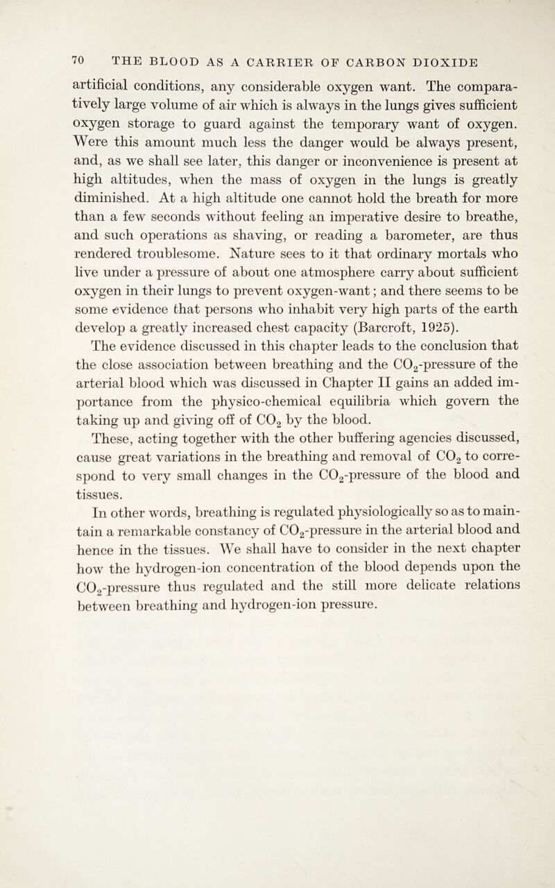 artificial conditions, any considerable oxygen want. The compara¬ tively large volume of air which is always in the lungs gives sufficient oxygen storage to guard against the temporary want of oxygen. Were this amount much less the danger would be always present, and, as we shall see later, this danger or inconvenience is present at high altitudes, when the mass of oxygen in the lungs is greatly diminished. At a high altitude one cannot hold the breath for more than a few seconds without feeling an imperative desire to breathe, and such operations as shaving, or reading a barometer, are thus rendered troublesome. Nature sees to it that ordinary mortals who live under a pressure of about one atmosphere carry about sufficient oxygen in their lungs to prevent oxygen-want; and there seems to be some evidence that persons who inhabit very high parts of the earth develop a greatly increased chest capacity (Barcroft, 1925). The evidence discussed in this chapter leads to the conclusion that the close association between breathing and the C02-pressure of the arterial blood which was discussed in Chapter II gains an added im¬ portance from the physico-chemical equilibria which govern the taking up and giving off of C02 by the blood. These, acting together with the other buffering agencies discussed, cause great variations in the breathing and removal of C02 to corre¬ spond to very small changes in the C02-pressure of the blood and tissues. In other words, breathing is regulated physiologically so as to main¬ tain a remarkable constancy of C02-pressure in the arterial blood and hence in the tissues. We shall have to consider in the next chapter how the hydrogen-ion concentration of the blood depends upon the COo-pressure thus regulated and the still more delicate relations between breathing and hydrogen-ion pressure.