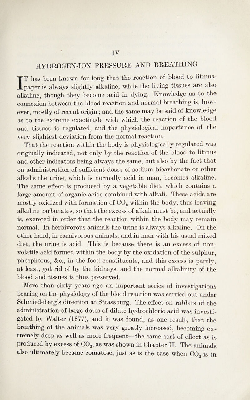 IV HYDROGEN-ION PRESSURE AND BREATHING IT has been known for long that the reaction of blood to litmus - paper is always slightly alkaline, while the living tissues are also alkaline, though they become acid in dying. Knowledge as to the connexion between the blood reaction and normal breathing is, how¬ ever, mostly of recent origin ; and the same may be said of knowledge as to the extreme exactitude with which the reaction of the blood and tissues is regulated, and the physiological importance of the very slightest deviation from the normal reaction. That the reaction within the body is physiologically regulated was originally indicated, not only by the reaction of the blood to litmus and other indicators being always the same, but also by the fact that on administration of sufficient doses of sodium bicarbonate or other alkalis the urine, which is normally acid in man, becomes alkaline. The same effect is produced by a vegetable diet, which contains a large amount of organic acids combined with alkali. These acids are mostly oxidized with formation of C02 within the body, thus leaving alkaline carbonates, so that the excess of alkali must be, and actually is, excreted in order that the reaction within the body may remain normal. In herbivorous animals the urine is always alkaline. On the other hand, in carnivorous animals, and in man wTith his usual mixed diet, the urine is acid. This is because there is an excess of non¬ volatile acid formed within the body by the oxidation of the sulphur, phosphorus, &c., in the food constituents, and this excess is partly, at least, got rid of by the kidneys, and the normal alkalinity of the blood and tissues is thus preserved. More than sixty years ago an important series of investigations bearing on the physiology of the blood reaction was carried out under Schmiedeberg’s direction at Strassburg. The effect on rabbits of the administration of large doses of dilute hydrochloric acid was investi¬ gated by Walter (1877), and it was found, as one result, that the breathing of the animals was very greatly increased, becoming ex¬ tremely deep as well as more frequent—the same sort of effect as is produced by excess of C02, as was shown in Chapter II. The animals also ultimately became comatose, just as is the case when C0o is in