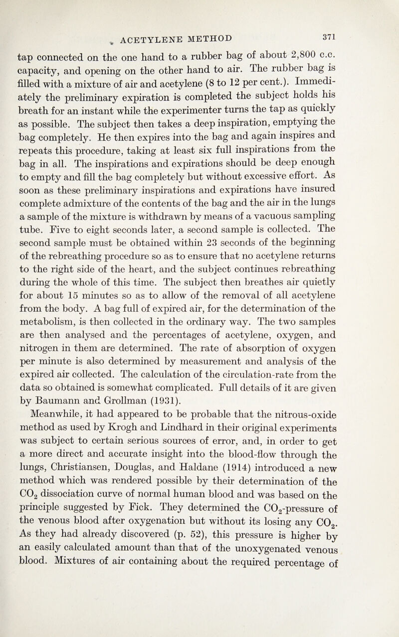 tap connected on the one hand to a rubber bag of about 2,800 c.c. capacity, and opening on the other hand to air. The rubber bag is filled with a mixture of air and acetylene (8 to 12 per cent.). Immedi¬ ately the preliminary expiration is completed the subject holds his breath for an instant while the experimenter turns the tap as quickly as possible. The subject then takes a deep inspiration, emptying the bag completely. He then expires into the bag and again inspires and repeats this procedure, taking at least six full inspirations from the bag in all. The inspirations and expirations should be deep enough to empty and fill the bag completely but without excessive effort. As soon as these preliminary inspirations and expirations have insured complete admixture of the contents of the bag and the air in the lungs a sample of the mixture is withdrawn by means of a vacuous sampling tube. Five to eight seconds later, a second sample is collected. The second sample must be obtained within 23 seconds of the beginning of the rebreathing procedure so as to ensure that no acetylene returns to the right side of the heart, and the subject continues rebreathing during the whole of this time. The subject then breathes air quietly for about 15 minutes so as to allow of the removal of all acetylene from the body. A bag full of expired air, for the determination of the metabolism, is then collected in the ordinary way. The two samples are then analysed and the percentages of acetylene, oxygen, and nitrogen in them are determined. The rate of absorption of oxygen per minute is also determined by measurement and analysis of the expired air collected. The calculation of the circulation-rate from the data so obtained is somewhat complicated. Full details of it are given by Baumann and Grollman (1931). Meanwhile, it had appeared to be probable that the nitrous-oxide method as used by Krogh and Lindhard in their original experiments was subject to certain serious sources of error, and, in order to get a more direct and accurate insight into the blood-flow through the lungs, Christiansen, Douglas, and Haldane (1914) introduced a new method which was rendered possible by their determination of the C02 dissociation curve of normal human blood and was based on the principle suggested by Fick. They determined the C02-pressure of the venous blood after oxygenation but without its losing any C02. As they had already discovered (p. 52), this pressure is higher by an easily calculated amount than that of the unoxygenated venous blood. Mixtures of air containing about the required percentage of