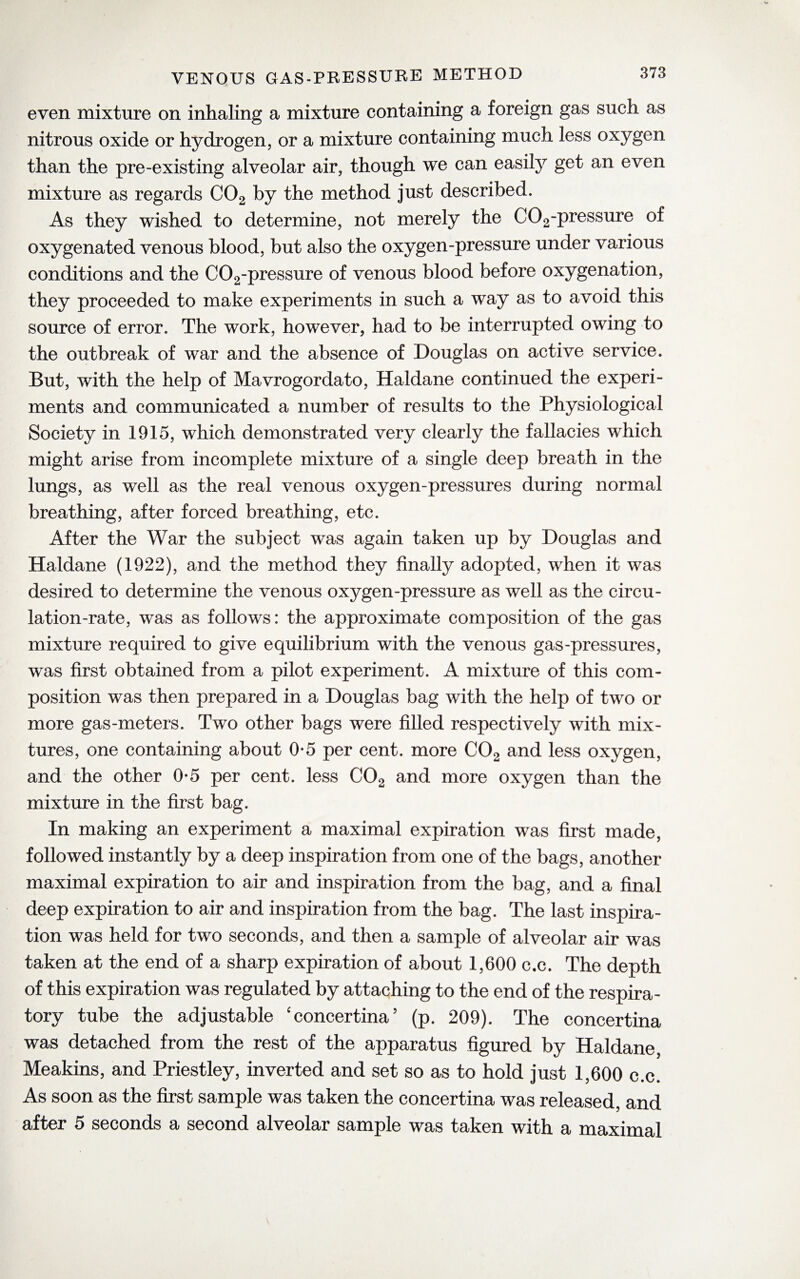even mixture on inhaling a mixture containing a foreign gas such as nitrous oxide or hydrogen, or a mixture containing much less oxygen than the pre-existing alveolar air, though we can easily get an even mixture as regards C02 by the method just described. As they wished to determine, not merely the C02-pressure of oxygenated venous blood, but also the oxygen-pressure under various conditions and the C02-pressure of venous blood before oxygenation, they proceeded to make experiments in such a way as to avoid this source of error. The work, however, had to be interrupted owing to the outbreak of war and the absence of Douglas on active service. But, with the help of Mavrogordato, Haldane continued the experi¬ ments and communicated a number of results to the Physiological Society in 1915, which demonstrated very clearly the fallacies which might arise from incomplete mixture of a single deep breath in the lungs, as well as the real venous oxygen-pressures during normal breathing, after forced breathing, etc. After the War the subject was again taken up by Douglas and Haldane (1922), and the method they finally adopted, when it was desired to determine the venous oxygen-pressure as well as the circu¬ lation-rate, was as follows: the approximate composition of the gas mixture required to give equilibrium with the venous gas-pressures, was first obtained from a pilot experiment. A mixture of this com¬ position was then prepared in a Douglas bag with the help of two or more gas-meters. Two other bags were filled respectively with mix¬ tures, one containing about 0*5 per cent, more C02 and less oxygen, and the other 0*5 per cent, less C02 and more oxygen than the mixture in the first bag. In making an experiment a maximal expiration was first made, followed instantly by a deep inspiration from one of the bags, another maximal expiration to air and inspiration from the bag, and a final deep expiration to air and inspiration from the bag. The last inspira¬ tion was held for two seconds, and then a sample of alveolar air was taken at the end of a sharp expiration of about 1,600 c.c. The depth of this expiration was regulated by attaching to the end of the respira¬ tory tube the adjustable 'concertina5 (p. 209). The concertina was detached from the rest of the apparatus figured by Haldane, Meakins, and Priestley, inverted and set so as to hold just 1,600 c.c. As soon as the first sample was taken the concertina was released, and after 5 seconds a second alveolar sample was taken with a maximal