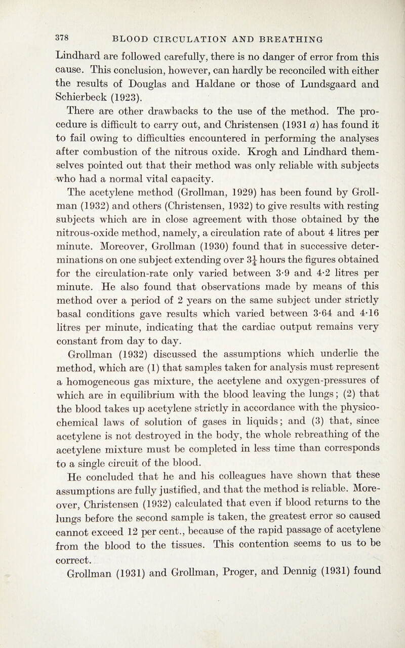Lindhard are followed carefully, there is no danger of error from this cause. This conclusion, however, can hardly be reconciled with either the results of Douglas and Haldane or those of Lundsgaard and Schierbeck (1923). There are other drawbacks to the use of the method. The pro¬ cedure is difficult to carry out, and Christensen (1931 a) has found it to fail owing to difficulties encountered in performing the analyses after combustion of the nitrous oxide. Krogh and Lindhard them¬ selves pointed out that their method was only reliable with subjects who had a normal vital capacity. The acetylene method (Grollman, 1929) has been found by Groll- man (1932) and others (Christensen, 1932) to give results with resting subjects which are in close agreement with those obtained by the nitrous-oxide method, namely, a circulation rate of about 4 litres per minute. Moreover, Grollman (1930) found that in successive deter¬ minations on one subject extending over 3\ hours the figures obtained for the circulation-rate only varied between 3-9 and 4-2 litres per minute. He also found that observations made by means of this method over a period of 2 years on the same subject under strictly basal conditions gave results which varied between 3-64 and 4T6 litres per minute, indicating that the cardiac output remains very constant from day to day. Grollman (1932) discussed the assumptions which underlie the method, which are (1) that samples taken for analysis must represent a homogeneous gas mixture, the acetylene and oxygen-pressures of which are in equilibrium with the blood leaving the lungs; (2) that the blood takes up acetylene strictly in accordance with the physico¬ chemical laws of solution of gases in liquids; and (3) that, since acetylene is not destroyed in the body, the whole rebreathing of the acetylene mixture must be completed in less time than corresponds to a single circuit of the blood. He concluded that he and his colleagues have shown that these assumptions are fully justified, and that the method is reliable. More¬ over, Christensen (1932) calculated that even if blood returns to the lungs before the second sample is taken, the greatest error so caused cannot exceed 12 per cent., because of the rapid passage of acetylene from the blood to the tissues. Phis contention seems to us to be correct. Grollman (1931) and Grollman, Proger, and Dennig (1931) found