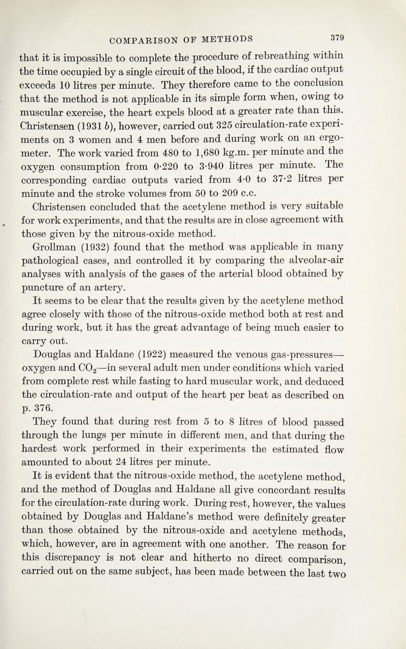 that it is impossible to complete the procedure of rebreathing within the time occupied by a single circuit of the blood, if the cardiac output exceeds 10 litres per minute. They therefore came to the conclusion that the method is not applicable in its simple form when, owing to muscular exercise, the heart expels blood at a greater rate than this. Christensen (1931 6), however, carried out 325 circulation-rate experi¬ ments on 3 women and 4 men before and during work on an ergo- meter. The work varied from 480 to 1,680 kg.m. per minute and the oxygen consumption from 0*220 to 3*940 litres per minute. The corresponding cardiac outputs varied from 4*0 to 37*2 litres per minute and the stroke volumes from 50 to 209 c.c. Christensen concluded that the acetylene method is very suitable for work experiments, and that the results are in close agreement with those given by the nitrous-oxide method. Grollman (1932) found that the method was applicable in many pathological cases, and controlled it by comparing the alveolar-air analyses with analysis of the gases of the arterial blood obtained by puncture of an artery. It seems to be clear that the results given by the acetylene method agree closely with those of the nitrous-oxide method both at rest and during work, but it has the great advantage of being much easier to carry out. Douglas and Haldane (1922) measured the venous gas-pressures— oxygen and C02—in several adult men under conditions which varied from complete rest while fasting to hard muscular work, and deduced the circulation-rate and output of the heart per beat as described on p. 376. They found that during rest from 5 to 8 litres of blood passed through the lungs per minute in different men, and that during the hardest work performed in their experiments the estimated flow amounted to about 24 litres per minute. It is evident that the nitrous-oxide method, the acetylene method, and the method of Douglas and Haldane all give concordant results for the circulation-rate during work. During rest, however, the values obtained by Douglas and Haldane’s method were definitely greater than those obtained by the nitrous-oxide and acetylene methods, which, however, are in agreement with one another. The reason for this discrepancy is not clear and hitherto no direct comparison, carried out on the same subject, has been made between the last two