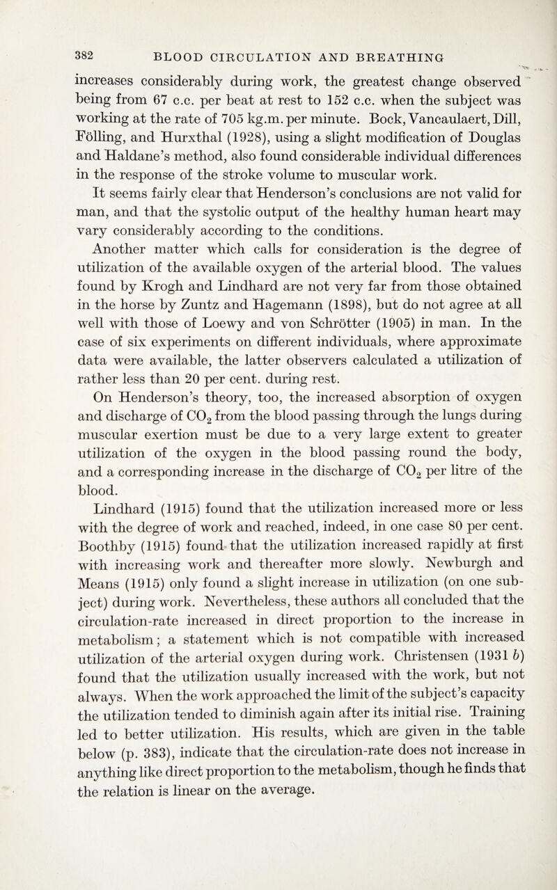 * ^ increases considerably during work, the greatest change observed being from 67 c.c. per beat at rest to 152 c.c. when the subject was working at the rate of 705 kg.m. per minute. Bock, Vancaulaert, Dill, Foiling, and Hurxthal (1928), using a slight modification of Douglas and Haldane’s method, also found considerable individual differences in the response of the stroke volume to muscular work. It seems fairly clear that Henderson’s conclusions are not valid for man, and that the systolic output of the healthy human heart may vary considerably according to the conditions. Another matter which calls for consideration is the degree of utilization of the available oxygen of the arterial blood. The values found by Krogh and Lindhard are not very far from those obtained in the horse by Zuntz and Hagemann (1898), but do not agree at all well with those of Loewy and von Schrotter (1905) in man. In the case of six experiments on different individuals, where approximate data were available, the latter observers calculated a utilization of rather less than 20 per cent, during rest. On Henderson’s theory, too, the increased absorption of oxygen and discharge of C02 from the blood passing through the lungs during muscular exertion must be due to a very large extent to greater utilization of the oxygen in the blood passing round the body, and a corresponding increase in the discharge of C02 per litre of the blood. Lindhard (1915) found that the utilization increased more or less with the degree of work and reached, indeed, in one case 80 per cent. Boothby (1915) found that the utilization increased rapidly at first with increasing work and thereafter more slowly. Newburgh and Means (1915) only found a slight increase in utilization (on one sub¬ ject) during work. Nevertheless, these authors all concluded that the circulation-rate increased in direct proportion to the increase in metabolism; a statement which is not compatible with increased utilization of the arterial oxygen during work. Christensen (1931 b) found that the utilization usually increased with the work, but not always. When the work approached the limit of the subject’s capacity the utilization tended to diminish again after its initial rise. Training led to better utilization. His results, which are given in the table below (p. 383), indicate that the circulation-rate does not increase in anything like direct proportion to the metabolism, though he finds that the relation is linear on the average.