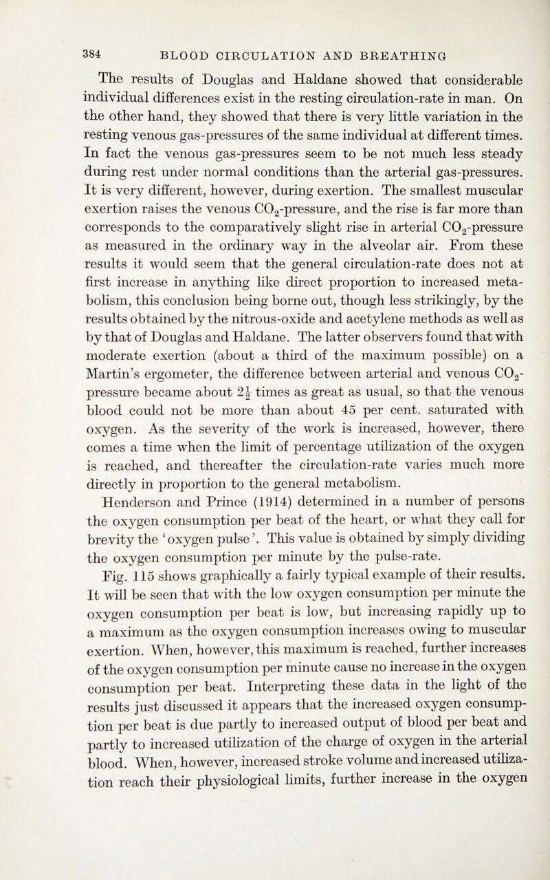 The results of Douglas and Haldane showed that considerable individual differences exist in the resting circulation-rate in man. On the other hand, they showed that there is very little variation in the resting venous gas-pressures of the same individual at different times. In fact the venous gas-pressures seem to be not much less steady during rest under normal conditions than the arterial gas-pressures. It is very different, however, during exertion. The smallest muscular exertion raises the venous C02-pressure, and the rise is far more than corresponds to the comparatively slight rise in arterial C02-pressure as measured in the ordinary way in the alveolar air. From these results it would seem that the general circulation-rate does not at first increase in anything like direct proportion to increased meta¬ bolism, this conclusion being borne out, though less strikingly, by the results obtained by the nitrous-oxide and acetylene methods as well as by that of Douglas and Haldane. The latter observers found that with moderate exertion (about a third of the maximum possible) on a Martin’s ergometer, the difference between arterial and venous 002- pressure became about 2\ times as great as usual, so that the venous blood could not be more than about 45 per cent, saturated with oxygen. As the severity of the work is increased, however, there comes a time when the limit of percentage utilization of the oxygen is reached, and thereafter the circulation-rate varies much more directly in proportion to the general metabolism. Henderson and Prince (1914) determined in a number of persons the oxygen consumption per beat of the heart, or what they call for brevity the ‘ oxygen pulse \ This value is obtained by simply dividing the oxygen consumption per minute by the pulse-rate. Fig. 115 shows graphically a fairly typical example of their results. It will be seen that with the low oxygen consumption per minute the oxygen consumption per beat is low, but increasing rapidly up to a maximum as the oxygen consumption increases owing to muscular exertion. When, however, this maximum is reached, further increases of the oxygen consumption per minute cause no increase in the oxygen consumption per beat. Interpreting these data in the light of the results just discussed it appears that the increased oxygen consump¬ tion per beat is due partly to increased output of blood per beat and partly to increased utilization of the charge of oxygen in the arterial blood. When, however, increased stroke volume and increased utiliza¬ tion reach their physiological limits, further increase in the oxygen