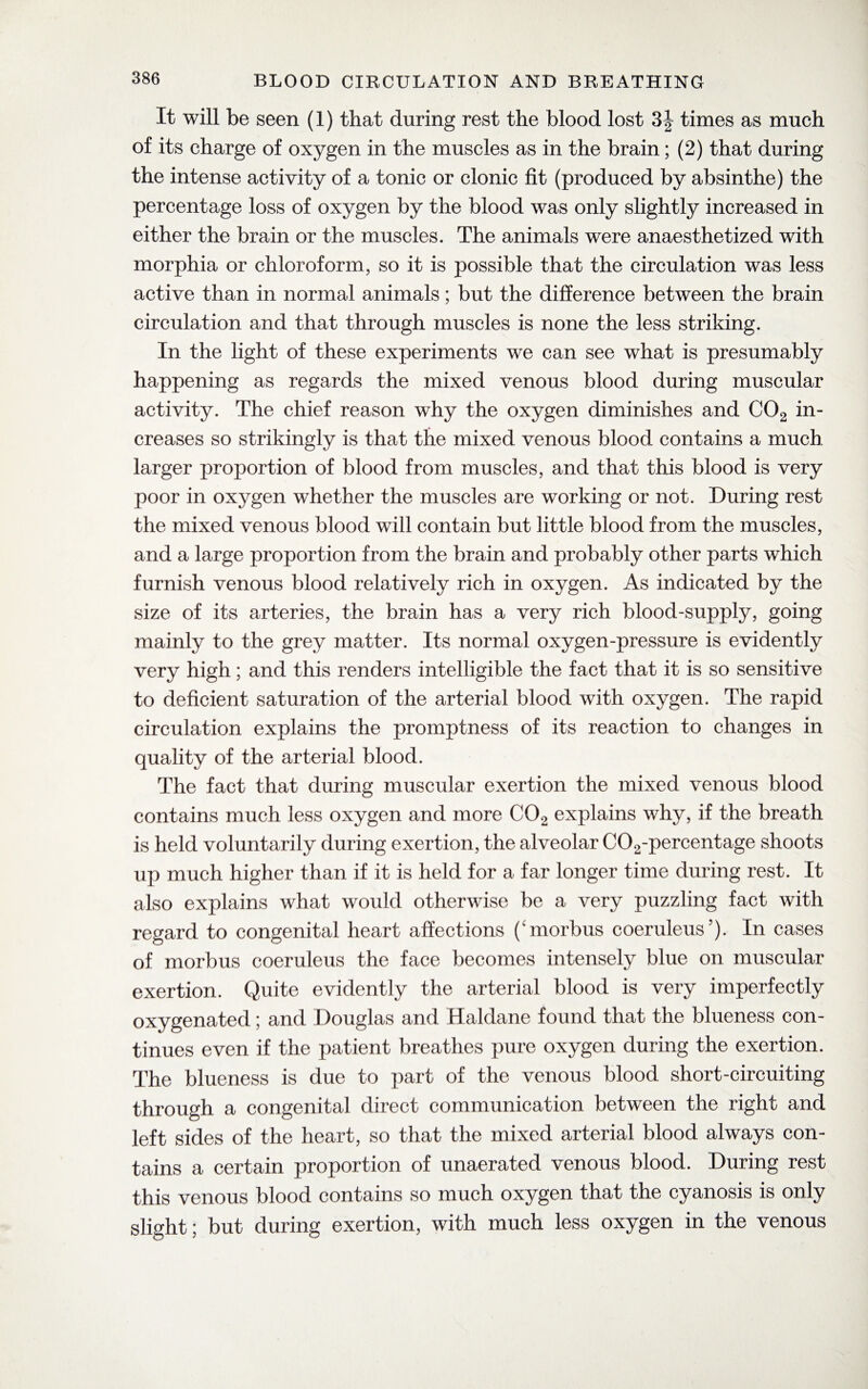 It will be seen (1) that during rest the blood lost 3| times as much of its charge of oxygen in the muscles as in the brain; (2) that during the intense activity of a tonic or clonic fit (produced by absinthe) the percentage loss of oxygen by the blood was only slightly increased in either the brain or the muscles. The animals were anaesthetized with morphia or chloroform, so it is possible that the circulation was less active than in normal animals; but the difference between the brain circulation and that through muscles is none the less striking. In the light of these experiments we can see what is presumably happening as regards the mixed venous blood during muscular activity. The chief reason why the oxygen diminishes and C02 in¬ creases so strikingly is that the mixed venous blood contains a much larger proportion of blood from muscles, and that this blood is very poor in oxygen whether the muscles are working or not. During rest the mixed venous blood will contain but little blood from the muscles, and a large proportion from the brain and probably other parts which furnish venous blood relatively rich in oxygen. As indicated by the size of its arteries, the brain has a very rich blood-supply, going mainly to the grey matter. Its normal oxygen-pressure is evidently very high; and this renders intelligible the fact that it is so sensitive to deficient saturation of the arterial blood with oxygen. The rapid circulation explains the promptness of its reaction to changes in quality of the arterial blood. The fact that during muscular exertion the mixed venous blood contains much less oxygen and more C02 explains why, if the breath is held voluntarily during exertion, the alveolar C02-percentage shoots up much higher than if it is held for a far longer time during rest. It also explains what would otherwise be a very puzzling fact with regard to congenital heart affections (morbus coeruleus’). In cases of morbus coeruleus the face becomes intensely blue on muscular exertion. Quite evidently the arterial blood is very imperfectly oxygenated; and Douglas and Haldane found that the blueness con¬ tinues even if the patient breathes pure oxygen during the exertion. The blueness is due to part of the venous blood short-circuiting through a congenital direct communication between the right and left sides of the heart, so that the mixed arterial blood always con¬ tains a certain proportion of unaerated venous blood. During rest this venous blood contains so much oxygen that the cyanosis is only slight; but during exertion, with much less oxygen in the venous